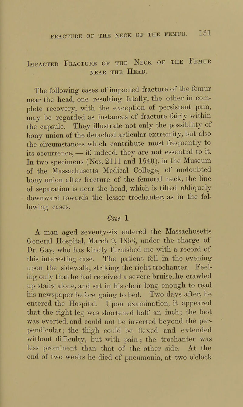 Impacted Fracture of the Neck of the Femur NEAR THE HeAD. The following cases of impacted fracture of the femur near the head, one resulting fatally, the other in com- plete recovery, with the exception of persistent pain, may be regarded as instances of fracture fairly within the capsule. They illustrate not only the possibiHty of bony union of the detached articular extremity, but also the circumstances which contribute most frequently to its occurrence, — if, indeed, they are not essential to it. In two specimens (Nos. 2111 and 1540), in the Museum of the Massachusetts Medical College, of imdoubted bony union after fracture of the femoral neck, the line of separation is near the head, which is tilted obliquely downward towards the lesser trochanter, as in the fol- lowing cases. Case 1. A man aged seventy-six entered the Massachusetts General Hospital, March 9, 1863, under the charge of Dr. Gay, who has kindly furnished me with a record of this interesting case. The patient fell in the evening upon the sidewalk, striking the right trochanter. Feel- ing only that he had received a severe bruise, he crawled up stairs alone, and sat in his chair long enough to read his newspaper before going to bed. Two days after, he entered the Hospital. Upon examination, it appeared that the right leg was shortened half an inch; the foot was everted, and could not be inverted beyond the per- pendicular; the thigh could be flexed and extended without difficulty, but with pain ; the trochanter was less prominent than that of the other side. At the end of two weeks he died of pneumonia, at two o'clock