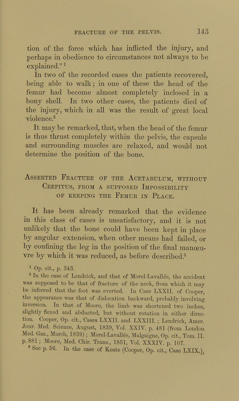 tion of the force which has inflicted the injury, and perhaps in obedience to circumstances not always to be explained. ^ In two of the recorded cases the patients recovered, being able to walk; in one of these the head of the femur had become almost completely inclosed in a bony shell. In two other cases, the patients died of the injury, which in all was the result of great local violence.^ It may be remarked, that, when the head of the femur is thus thrust comjDletely within the pelvis, the capsule and surrounding muscles are relaxed, and would not determine the position of the bone. Asserted Fracture of the Acetabulum, without Crepitus, from a supposed Impossibility of keeping the Femur in Place. It has been abeady remarked that the evidence in this class of cases is imsatisfactory, and it is not unlikely that the bone could have been kept in place by angular extension, when other means had failed, or by confining the leg m the position of the final manoeu- vre by which it was reduced, as before described.^ ^ Op. cit., p. 343. ^ In the case of Lendrick, and that of Morel-Lavallee, the accident was supposed to be that of fracture of the neck, from which it may be inferred that the foot was everted. In Case LXXII. of Cooper, the appearance was that of dislocation backward, probably involving inversion. In that of Moore, the limb was shortened two inches, slightly flexed and abducted, but without rotation in either direc- tion. Cooper, Op. cit., Cases LXXII. and LXXIII. ; Lendrick, Amer. Joiur. Med. Science, August, 1839, Vol. XXIV. p. 481 (from London Med. Gaz., March, 1839); Morel-Lavall^e, Malgaigne, Op. cit., Tom. 11. p.881j Moore, Med. Chir. Trans., 1851, Vol. XXXIV. p. 107. ^ See p. 56. In the case of Keate (Cooper, Op. cit., Case LXIX.),