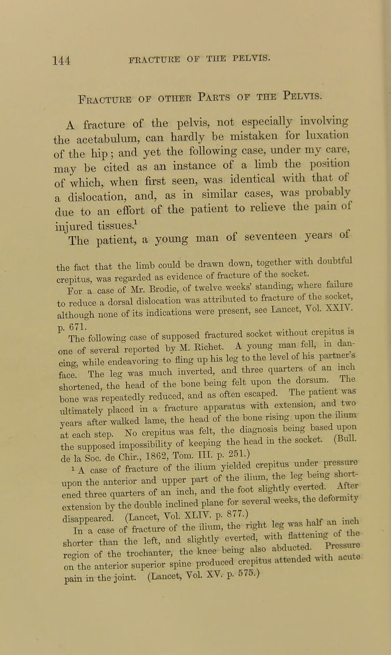 Fracture of other Parts op the Pelvis. A fracture of the pelvis, not especially involving the acetabulum, can hardly be mistaken for luxation of the hip; and yet the following case, under my care, may be cited as an instance of a Ihnb the position of which, when first seen, was identical with that of a dislocation, and, as in simHar cases, was probably due to an effort of the patient to reheve the pam of injured tissues.^ The patient, a young man of seventeen years ot the fact that the limb could be drawn down, together with doubtful crepitus, was regarded as evidence of fracture of the socket. For a case of Mr. Brodie, of twelve weeks' standing, where failure to reduce a dorsal dislocation was attributed to fractm-e of the socket, although none of its mdications were present, see Lancet, Vol. XXiV. ^ The'foUowmg case of supposed fractinred socket without crepiti^ is one of several reported by M. Richet. A young man fell, m Cu- eing, while endeavormg to fling up his leg to the level of his paitnex s face The leg was much inverted, and three quaxters of an inch shortened, the head of the bone being felt upon the dorsum. The W was repeatedly reduced, and as often escaped. The patient was ultimately placed in a fractm-e apparatus ^t^. years after walked lame, the head of the bone rising upon the du^ It each step. No crepitus was felt, the ^-S-os.s^emg ^.sei u^^ the supposed hnpossibility of keeping the head m the socket. (Bull, de la Soc. de Chir., 1862, Tom. III. p. 251.) 'a case of fraJture of the ilium yielded crepitus under pressm-e upon the anterior and upper part of the ilium the leg being sh t- Zed three quarters of an inch, and the foot slightly -erted Aft.x eJLnsion by the double inclined plane for several weeks, the deformity disappeared. (Lancet, Vol. XLIV. p. 877.) In a case of fracture of the ilixun, the right leg ^  shorter than the left, and slightly everted --^h flattenmg of ^ region of the trochanter, the knee being also '^^^f-f. ..^^^JJ^ on the anterior superior spine produced crepitus attended with acute pain in the joint. (Lancet, Vol. XV. p. 575.)
