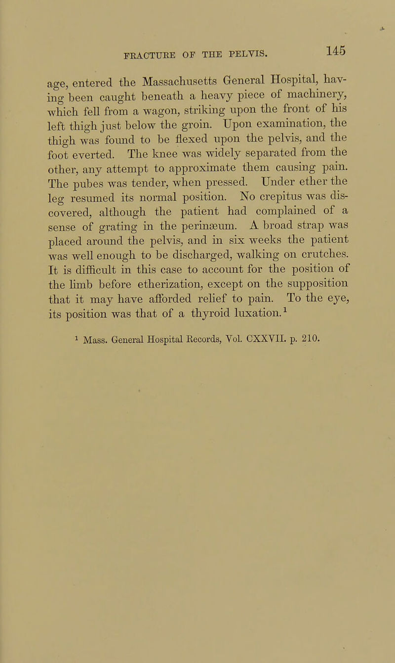 age, entered the Massachusetts General Hospital, hav- ing been caught beneath a heavy piece of machinery, which fell from a wagon, striking upon the front of his left thigh just below the groin. Upon examination, the thigh was found to be flexed upon the pelvis, and the foot everted. The knee was widely separated from the other, any attempt to approximate them causing pain. The pubes was tender, when pressed. Under ether the leg resmned its normal position. No crepitus was dis- covered, although the patient had complained of a sense of grating in the perinseum. A broad strap was placed around the pelvis, and in six weeks the patient was well enough to be discharged, walking on crutches. It is difficult in this case to account for the position of the hmb before etherization, except on the supposition that it may have afibrded rehef to pain. To the eye, its position was that of a thyroid luxation.-^ 1 Mass. General Hospital Records, Vol. CXXVII. p. 210.