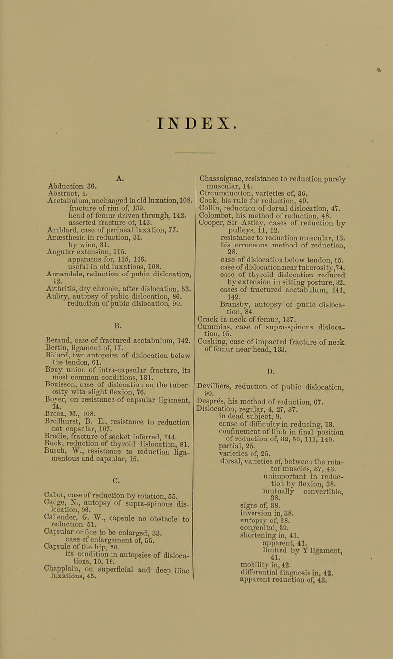 INDEX. A. Abduction, 36. Abstract, 4. Acetabulum,iinchanged in old luxation, 108. fracture of rim of, 139. head of femur driven through, 142. asserted fracture of, 143. Amblard, case of perineal luxation, 77. Anesthesia in reduction, 31. by wine, 31. Angular extension, 115. apparatus for, 115, 116. useful in old luxations, 108. Annandale, reduction of pubic dislocation, 92. Artliritis, dry chronic, after dislocation, 53. Aubry, autopsy of pubic dislocation, 86. reduction of pubic dislocation, 90. B. Beraud, case of fractured acetabulum, 142. Bertin, ligament of, 17. Bidard, two autopsies of dislocation below the tendon, 61. Bony union of intra-capsular fracture, its most common conditions, 131. Bouisson, case of dislocation on the tuber- osity with slight flexion, 76. Boyer, on resistance of capsular ligament, 14. Broca, M., 108. Brodhurst, B. E., resistance to reduction not capsular, 107. Brodie, fracture of socket inferred, 144. Buck, reduction of thyroid dislocation, 81. Busch, W., resistance to reduction liga- mentous and capsular, 15. 0. Cabot, case of reduction by rotation, 55. Cadge, N., autopsy of supra-spinous dis- location, 96. Callender, G. W., capsule no obstacle to reduction, 51. Capsular orifice to be enlarged, 33. case of enlargement of, 55. Capsule of the hip, 20. its condition in autopsies of disloca- tions, 10, 16. Chapplain, on superficial and deep iliac luxations, 46. Chassaignac, resistance to reduction purely muscular, 14. Circumduction, varieties of, 36. Cock, his rule for reduction, 49. CoUin, reduction of dorsal dislocation, 47. Colombot, his method of reduction, 48. Cooper, Sir Astlev, cases of reduction by pulleys, il, 12. resistance to reduction muscular, 13. his erroneous method of reduction, 28. case of dislocation below tendon, 65. case of dislocation near tuberosity, 74. case of thyroid dislocation reduced by extension in sitting posture, 82. cases of fractured acetabulum, 141, 142. Bransby, autopsy of pubic disloca- tion, 84. Crack in neck of femur, 137. Cummins, case of supra-spinous disloca- tion, 95. Cushing, case of impacted fracture of neck of femur near head, 133. D. DevilHers, reduction of pubic dislocation, 90. ' Despres, his method of reduction, 67. Dislocation, regular, 4, 27, 37. in dead subject, 9. cause of difficulty in reducing, 13. confinement of limb in final position of reduction of, 32, 66, 111, 140. partial, 25. varieties of, 25. dorsal, varieties of, between the rota- tor muscles, 37, 43. unimportant in reduc- tion by flexion, 38. mutually convertible, 38. signs of, 38. inversion in, 38. autopsy of, 38. congenital, 39. shortening in, 41. apparent, 41. limited by Y ligament, 41. mobility in, 42. differential diagnosis in, 42. apparent reduction of, 43.