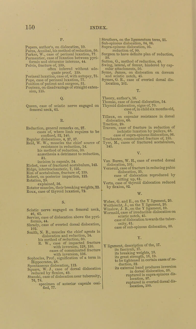 P. Papers, nuthor's, on dislocation, 10. Piu'oa, Ainiibal, liismetliod of reduction, 50. Parker, W., case of perineal luxation, 77. Parmentier, case of luxation between pyri- formis and obturator internus, 44. Pelvis, fracture of, 139., often infen-ed without ade- quate proof, 139. Perineal luxation, case of, with autopsy, 75. Pope, case of perineal luxation, 77. Position of patient and surgeon, 31. Pouteau, on disadvantage of straight exten- sion, 115. q: Queen, case of sciatic nerve engaged on femoral neck, 61. E. Eeduction, genei-al remarks on, 27. cases of, where limb requires to be confined, 32, 140. Regular dislocations, 4, 27, 37. Eeid, W. W., muscles the chief source of resistance in reduction, 14. his method of reduction, 30. anesthesia a detriment to reduction, 31. incision in capsule, 34. Eichet, case of fractured acetabulum, 142. Eidge, intertrochanteric, 7, 125. Rim of acetabulum, fracture of, 139. Robert, on posterior impaction, 122. Rotation, 29. explained, 36. Rotator muscles, their breaking weights, 22. Roux, case of thyroid luxation, 72. S. Sciatic nerve engaged on femoral neck, 46, 61. Servier, case of dislocation above the pyri- formis, 44. Shrady, case of everted dorsal dislocation, 102. Smith, N. R., muscles the chief agents m dislocation and reduction, 14. his method of reduction, 30. R. W., case of impacted fracture with inversion, 128, 130. cases of comminuted fracture with inversion, 136. Sophocles, Prof, signification of a term in ikippocrates, 28. Spontaneous dislocation, 112. Square, W. J., case of dorsal dislocation reduced by flexion, 49. Stanski, case of dislocation near tuberosity, 76, 78. specimen of anterior capsule ossi- fied, 77. Stnithers, on the lignmentum teres, 21. Sub-spinous dislocation, 84, 86. Supra-s|)inous dislocation, 95. reduction of, 99. Surgeon to have definite plan of reduction, 30. Sutton, G., method of reduction, 49. Swing, lateral, of femur, hindered by cap- sular attachments, 60. Syme, James, on dislocation on dorsum and sciatic notch, 45. Symes, G. R., case of everted dorsal dis- location, 101. T. Theory, author's, 16. Thomas, case of dorsal dislocation, 54. Thyroid dislocation, signs of, 70. case of, in child six months old, 70. TiUaux, on capsular resistance in dorsal dislocation, 66. Traction, 29. Travers, case of fracture in reduction of ischiatic luxation by pulleys, 68. case of supra-spinous dislocation, 96. Trochanter, comminuted fracture of, 135. Tyer, M., cases of fractured acetabulum, 141. V. Van Buren, W. H., case of everted dorsal dislocation, 101. Verneuil, case of fracture in reducing pubic dislocation, 35. case of dislocation reproduced by sitting up, 61. Vertu, case of thyi-oid dislocation reduced by flexion, 82. W. Weber, G. and E., on the Y ligament, 20. Weitbrecht, J., on the Y ligament, 20. Winslow, J. B.,on the Y ligament, 19. Wormald, case of irreducible dislocation on sciatic notch, 45. case of dislocation towards the tuber- ositv, 61. case of sub-spinous dislocation, 88. Y. Y ligament, description of the, 17. its fasciculi, 17. its breaking weights, 18. its great strength, 18, 19. to be tightened in certain cases of re- duction, 32. its external band produces inversion in dorsal dislocation, 38. ruptured in supra-spinous dis- location, 97. ruptured in everted dorsal dis- location, 100.