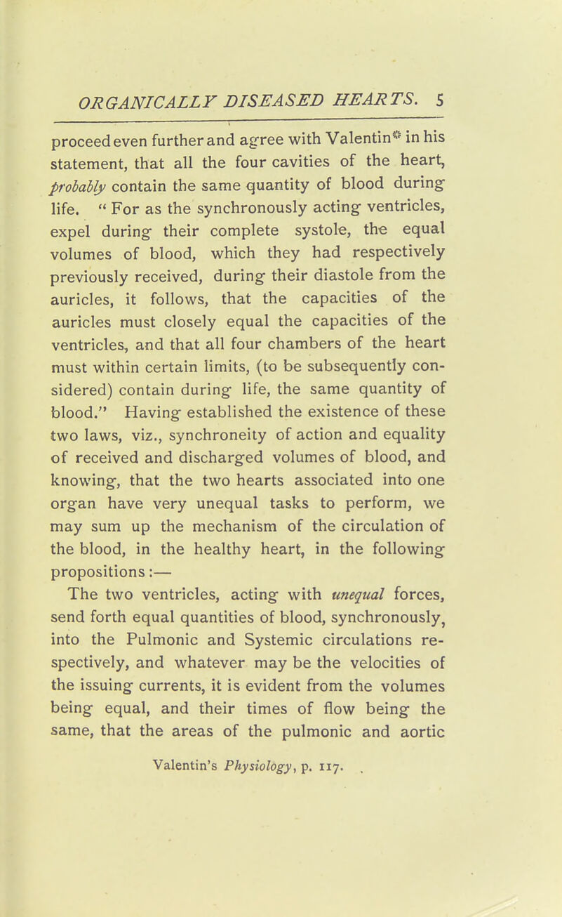 proceed even further and agree with Valentin^' in his statement, that all the four cavities of the heart, probably contain the same quantity of blood during- life.  For as the synchronously acting ventricles, expel during their complete systole, the equal volumes of blood, which they had respectively previously received, during their diastole from the auricles, it follows, that the capacities of the auricles must closely equal the capacities of the ventricles, and that all four chambers of the heart must within certain limits, (to be subsequently con- sidered) contain during life, the same quantity of blood. Having established the existence of these two laws, viz., synchroneity of action and equality of received and discharged volumes of blood, and knowing, that the two hearts associated into one organ have very unequal tasks to perform, we may sum up the mechanism of the circulation of the blood, in the healthy heart, in the following propositions:— The two ventricles, acting with unequal forces, send forth equal quantities of blood, synchronously, into the Pulmonic and Systemic circulations re- spectively, and whatever may be the velocities of the issuing currents, it is evident from the volumes being equal, and their times of flow being the same, that the areas of the pulmonic and aortic Valentin's Physiology, p. 117.