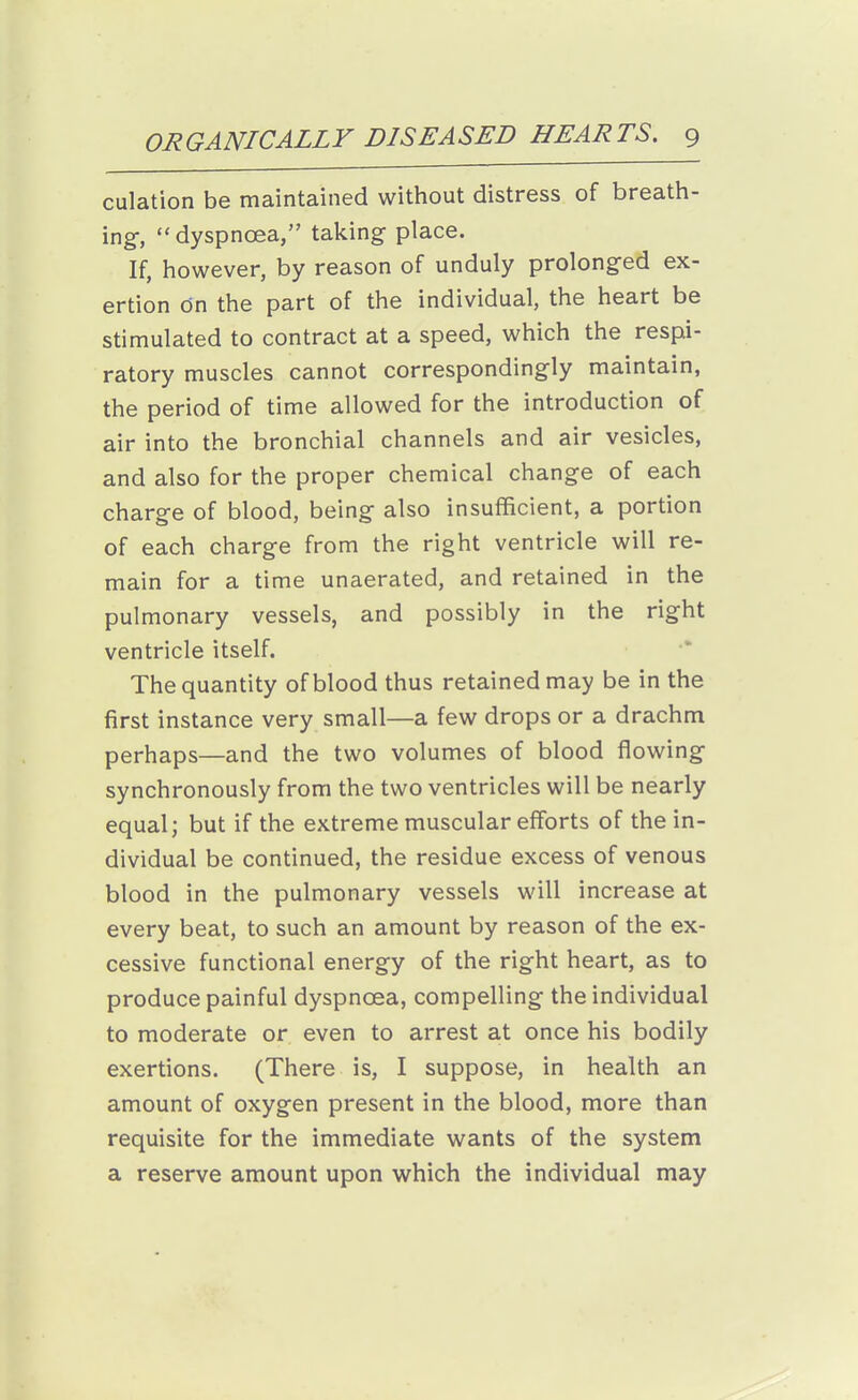 culation be maintained without distress of breath- ing-, dyspnoea, taking place. If, however, by reason of unduly prolong-ed ex- ertion dn the part of the individual, the heart be stimulated to contract at a speed, which the respi- ratory muscles cannot correspondingly maintain, the period of time allowed for the introduction of air into the bronchial channels and air vesicles, and also for the proper chemical change of each charge of blood, being also insufficient, a portion of each charge from the right ventricle will re- main for a time unaerated, and retained in the pulmonary vessels, and possibly in the right ventricle itself. The quantity of blood thus retained may be in the first instance very small—a few drops or a drachm perhaps—and the two volumes of blood flowing synchronously from the two ventricles will be nearly equal; but if the extreme muscular efforts of the in- dividual be continued, the residue excess of venous blood in the pulmonary vessels will increase at every beat, to such an amount by reason of the ex- cessive functional energy of the right heart, as to produce painful dyspnoea, compelling the individual to moderate or even to arrest at once his bodily exertions. (There is, I suppose, in health an amount of oxygen present in the blood, more than requisite for the immediate wants of the system a reserve amount upon which the individual may