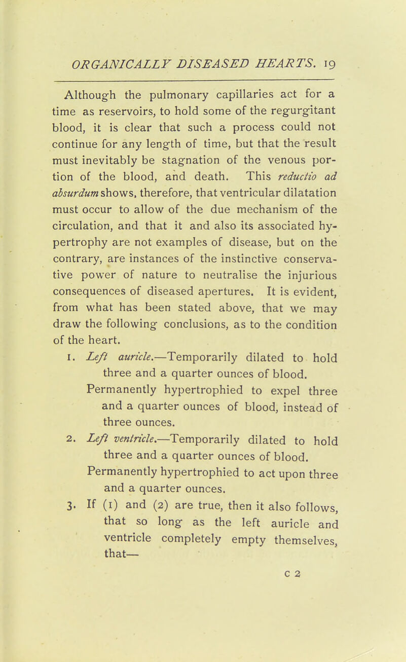 Although the pulmonary capillaries act for a time as reservoirs, to hold some of the regurgitant blood, it is clear that such a process could not continue for any length of time, but that the result must inevitably be stagnation of the venous por- tion of the blood, and death. This reductio ad ahsurdumshovis,, therefore, that ventricular dilatation must occur to allow of the due mechanism of the circulation, and that it and also its associated hy- pertrophy are not examples of disease, but on the contrary, are instances of the instinctive conserva- tive power of nature to neutralise the injurious consequences of diseased apertures. It is evident, from what has been stated above, that we may draw the following conclusions, as to the condition of the heart. 1. Le/i auricle.—Temporarily dilated to hold three and a quarter ounces of blood. Permanently hypertrophied to expel three and a quarter ounces of blood, instead of three ounces. 2. Left ventricle.—Temporarily dilated to hold three and a quarter ounces of blood. Permanently hypertrophied to act upon three and a quarter ounces. 3. If (i) and (2) are true, then it also follows, that so long as the left auricle and ventricle completely empty themselves, that— c 2