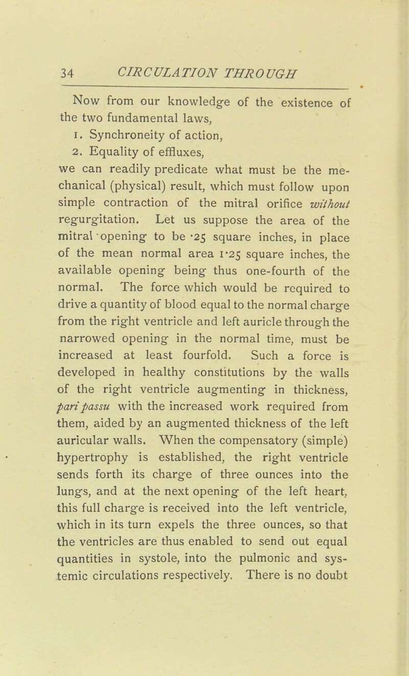 Now from our knowledge of the existence of the two fundamental laws, 1. Synchroneity of action, 2. Equality of effluxes, we can readily predicate what must be the me- chanical (physical) result, which must follow upon simple contraction of the mitral orifice without regurgitation. Let us suppose the area of the mitral opening to be -25 square inches, in place of the mean normal area 1*25 square inches, the available opening being thus one-fourth of the normal. The force which would be required to drive a quantity of blood equal to the normal charge from the right ventricle and left auricle through the narrowed opening in the normal time, must be increased at least fourfold. Such a force is developed in healthy constitutions by the walls of the right ventricle augmenting in thickness, pari passu with the increased work required from them, aided by an augmented thickness of the left auricular walls. When the compensatory (simple) hypertrophy is established, the right ventricle sends forth its charge of three ounces into the lungs, and at the next opening of the left heart, this full charge is received into the left ventricle, which in its turn expels the three ounces, so that the ventricles are thus enabled to send out equal quantities in systole, into the pulmonic and sys- temic circulations respectively. There is no doubt