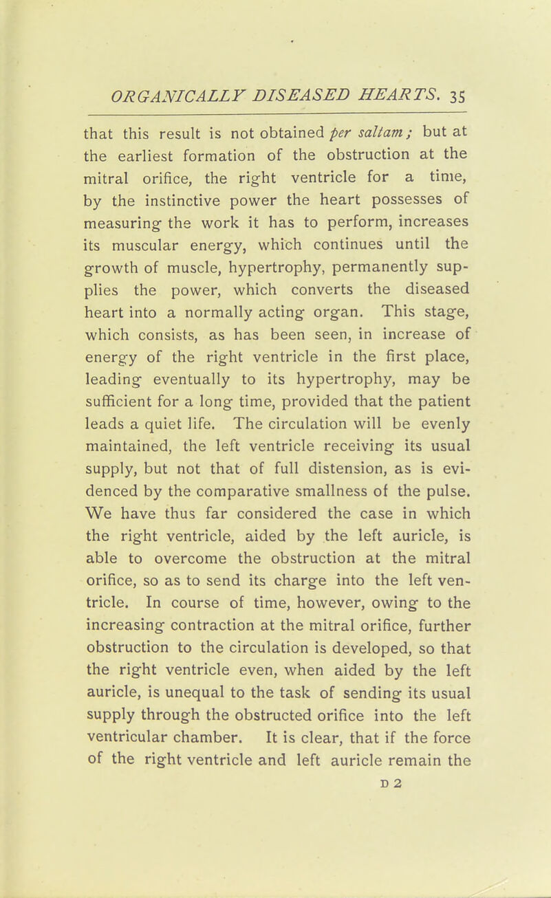 that this result is not obtained/>^r ja/to; but at the earliest formation of the obstruction at the mitral orifice, the right ventricle for a time, by the instinctive power the heart possesses of measuring- the work it has to perform, increases its muscular energy, which continues until the growth of muscle, hypertrophy, permanently sup- plies the power, which converts the diseased heart into a normally acting organ. This stage, which consists, as has been seen, in increase of energy of the right ventricle in the first place, leading eventually to its hypertrophy, may be sufficient for a long time, provided that the patient leads a quiet life. The circulation will be evenly maintained, the left ventricle receiving its usual supply, but not that of full distension, as is evi- denced by the comparative smallness of the pulse. We have thus far considered the case in which the right ventricle, aided by the left auricle, is able to overcome the obstruction at the mitral orifice, so as to send its charge into the left ven- tricle. In course of time, however, owing to the increasing contraction at the mitral orifice, further obstruction to the circulation is developed, so that the right ventricle even, when aided by the left auricle, is unequal to the task of sending its usual supply through the obstructed orifice into the left ventricular chamber. It is clear, that if the force of the right ventricle and left auricle remain the D 2