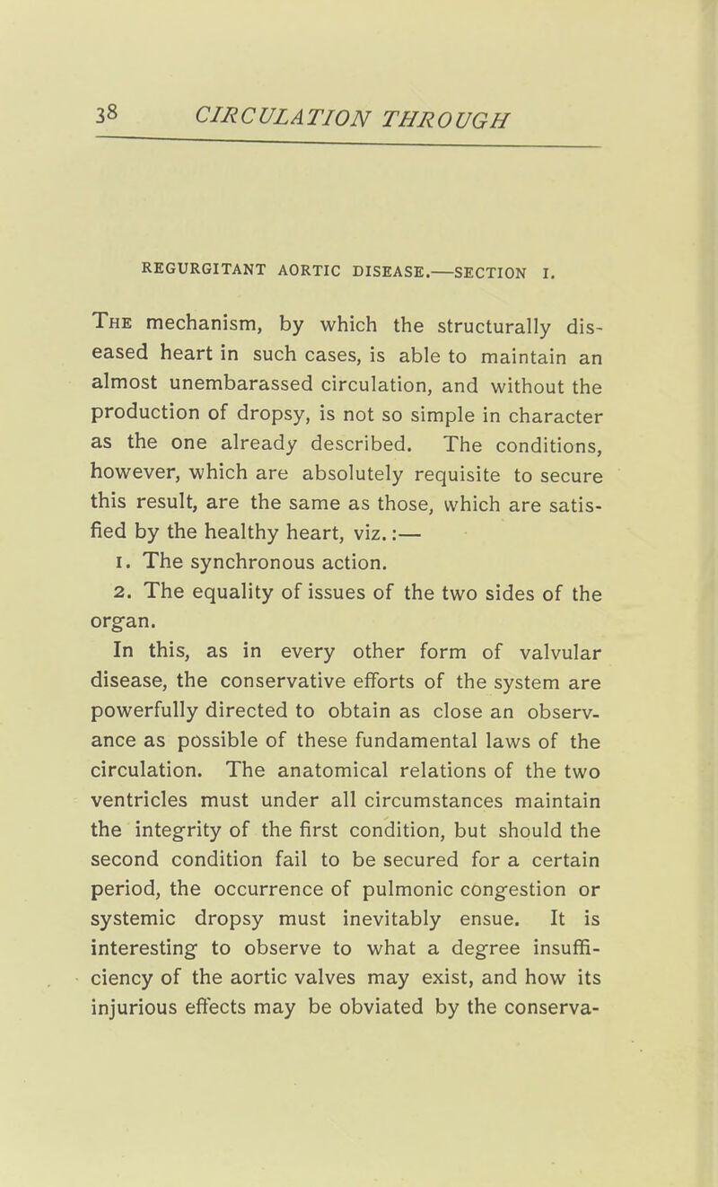 REGURGITANT AORTIC DISEASE. SECTION I. The mechanism, by which the structurally dis- eased heart in such cases, is able to maintain an almost unembarassed circulation, and without the production of dropsy, is not so simple in character as the one already described. The conditions, however, which are absolutely requisite to secure this result, are the same as those, which are satis- fied by the healthy heart, viz.:— 1. The synchronous action. 2. The equality of issues of the two sides of the organ. In this, as in every other form of valvular disease, the conservative efforts of the system are powerfully directed to obtain as close an observ- ance as possible of these fundamental laws of the circulation. The anatomical relations of the two ventricles must under all circumstances maintain the integrity of the first condition, but should the second condition fail to be secured for a certain period, the occurrence of pulmonic congestion or systemic dropsy must inevitably ensue. It is interesting to observe to what a degree insuffi- ciency of the aortic valves may exist, and how its injurious effects may be obviated by the conserva-