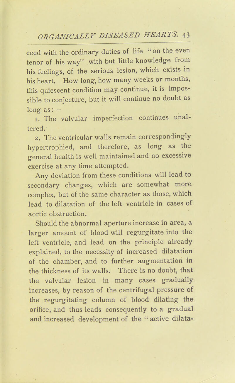 ceed with the ordinary duties of life on the even tenor of his way with but Httle knowledge from his feelings, of the serious lesion, which exists in his heart. How long, how many weeks or months, this quiescent condition may continue, it is impos- sible to conjecture, but it will continue no doubt as long as:— 1. The valvular imperfection continues unal- tered. 2. The ventricular walls remain correspondingly hypertrophied, and therefore, as long as the general health is well maintained and no excessive exercise at any time attempted. Any deviation from these conditions will lead to secondary changes, which are somewhat more complex, but of the same character as those, which lead to dilatation of the left ventricle in cases of aortic obstruction. Should the abnormal aperture increase in area, a larger amount of blood will regurgitate into the left ventricle, and lead on the principle already explained, to the necessity of increased dilatation of the chamber, and to further augmentation in the thickness of its walls. There is no doubt, that the valvular lesion in many cases gradually increases, by reason of the centrifugal pressure of the regurgitating column of blood dilating the orifice, and thus leads consequently to a gradual and increased development of the  active dilata-