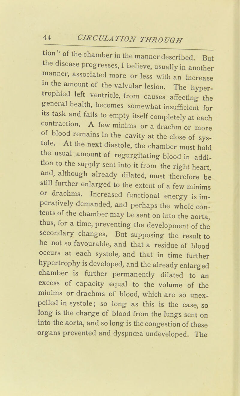 tion  of the chamber in the manner described. But the disease progresses, I believe, usually in another manner, associated more or less with an increase in the amount of the valvular lesion. The hyper- trophied left ventricle, from causes affecting the general health, becomes somewhat insufficient for its task and fails to empty itself completely at each contraction. A few minims or a drachm or more of blood remains in the cavity at the close of sys- tole. At the next diastole, the chamber must hold the usual amount of regurgitating blood in addi- tion to the supply sent into it from the right heart, and, although already dilated, must therefore be still further enlarged to the extent of a few minims or drachms. Increased functional energy is im- peratively demanded, and perhaps the whole con- tents of the chamber may be sent on into the aorta, thus, for a time, preventing the development of the secondary changes. But supposing the result to be not so favourable, and that a residue of blood occurs at each systole, and that in time further hypertrophy is developed, and the already enlarged chamber is further permanently dilated to an excess of capacity equal to the volume of the minims or drachms of blood, which are so unex- pelled in systole; so long as this is the case, so long is the charge of blood from the lungs sent on into the aorta, and so long is the congestion of these