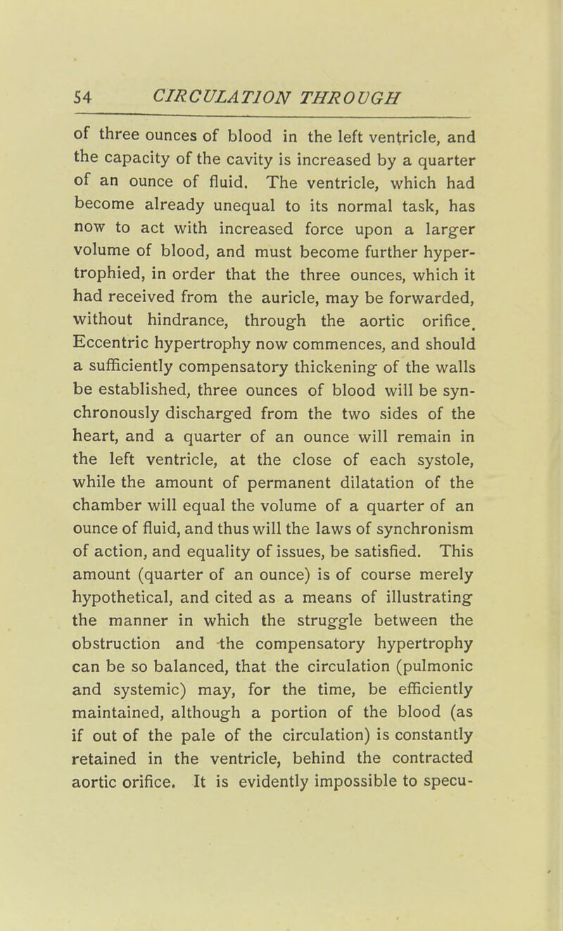 of three ounces of blood in the left ventricle, and the capacity of the cavity is increased by a quarter of an ounce of fluid. The ventricle, which had become already unequal to its normal task, has now to act with increased force upon a larger volume of blood, and must become further hyper- trophied, in order that the three ounces, which it had received from the auricle, may be forwarded, without hindrance, through the aortic orifice. Eccentric hypertrophy now commences, and should a sufficiently compensatory thickening of the walls be established, three ounces of blood will be syn- chronously discharged from the two sides of the heart, and a quarter of an ounce will remain in the left ventricle, at the close of each systole, while the amount of permanent dilatation of the chamber will equal the volume of a quarter of an ounce of fluid, and thus will the laws of synchronism of action, and equality of issues, be satisfied. This amount (quarter of an ounce) is of course merely hypothetical, and cited as a means of illustrating the manner in which the struggle between the obstruction and the compensatory hypertrophy can be so balanced, that the circulation (pulmonic and systemic) may, for the time, be efficiently maintained, although a portion of the blood (as if out of the pale of the circulation) is constantly retained in the ventricle, behind the contracted aortic orifice. It is evidently impossible to specu-