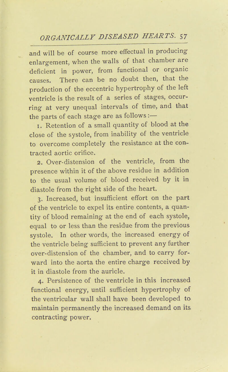 and will be of course more effectual in producing- enlarg-ement, when the walls of that channber are deficient in power, from functional or organic causes. There can be no doubt then, that the production of the eccentric hypertrophy of the left ventricle is the result of a series of stages, occur- ring at very unequal intervals of time, and that the parts of each stage are as follows:— 1. Retention of a small quantity of blood at the close of the systole, from inability of the ventricle to overcome completely the resistance at the con- tracted aortic orifice. 2. Over-distension of the ventricle, from the presence within it of the above residue in addition to the usual volume of blood received by it in diastole from the right side of the heart. 3. Increased, but insufficient effort on the part of the ventricle to expel its entire contents, a quan- tity of blood remaining at the end of each systole, equal to or less than the residue from the previous systole. In other words, the increased energy of the ventricle being sufficient to prevent any further over-distension of the chamber, and to carry for- ward into the aorta the entire charge received by it in diastole from the auricle. 4. Persistence of the ventricle in this increased functional energy, until sufficient hypertrophy of the ventricular wall shall have been developed to maintain permanently the increased demand on its contracting power.