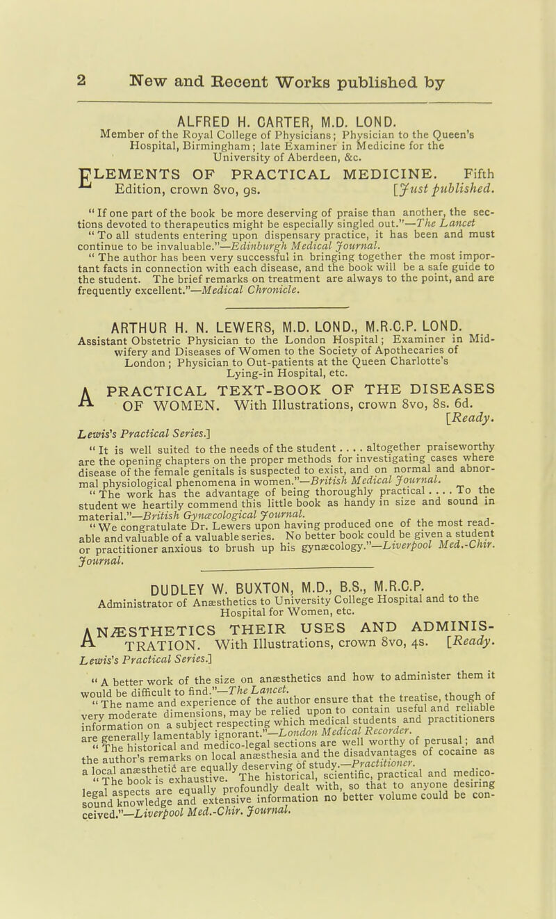 ALFRED H. CARTER, M.D. LOND. Member of the Royal College of Physicians; Physician to the Queen's Hospital, Birmingham; late Examiner in Medicine for the University of Aberdeen, &c. ■CLEMENTS OF PRACTICAL MEDICINE. Fifth Edition, crown 8vo, gs. [^ust published.  If one part of the book be more deserving of praise than another, the sec- tions devoted to therapeutics might be especially singled out.—The Lancet  To all students entering upon dispensary practice, it has been and must continue to be invaluable.—Edinburgh Medical Journal.  The author has been very successful in bringing together the most impor- tant facts in connection with each disease, and the book will be a safe guide to the student. The brief remarks on treatment are always to the point, and are frequently excellent.—MedicaZ Chronicle. ARTHUR H. N. LEWERS, M.D. LOND., M.R.C.P. LOND. Assistant Obstetric Physician to the London Hospital; Examiner in Mid- wifery and Diseases of Women to the Society of Apothecaries of London ; Physician to Out-patients at the Queen Charlotte's Lying-in Hospital, etc. A PRACTICAL TEXT-BOOK OF THE DISEASES OF WOMEN. With Illustrations, crown 8vo, 8s. 6d. [Ready. Lewis's Practical Series.'\  It is well suited to the needs of the student altogether praiseworthy are the opening chapters on the proper methods for investigating cases where disease of the female genitals is suspected to exist, and on normal and abnor- mal physiological phenomena in vfom&n.—British Medical Journal. The work has the advantage of being thoroughly practical .... To the student we heartily commend this little book as handy m size and sound in ■ma-ttrizX.—British Gynecological Journal ^ ^  We congratulate Dr. Lewers upon having produced one of the most read- able and valuable of a valuable series. No better book could be given a student or practitioner anxious to brush up his gynecology.—Lti'e^'/'oo/ Med.-Chir. Journal. DUDLEY W. BUXTON, M.D., B.S., M.R.C.P. Administrator of Anesthetics to University College Hospital and to the Hospital for Women, etc. ANAESTHETICS THEIR USES AND ADMINIS- TRATION. With Illustrations, crown 8vo, 4s. [Ready. Lewis's Practical Series.]  A better work of the size on anaesthetics and how to administer them it '^.the^nime^^anVex^e'ri'^^^ ensure that the treatise, though of verv moderate dimensions, may be relied upon to contain useful and reliable Lf^rmatlon on a subject respecting which medical students and practitioners V=rw>^ollv Inmpntablv ienorant.—Lonrfou Medical Recorder. fhrSovZl^AldZ lega^ sections are well worthy of perusal; and the lutho^s remarks on local anisthesia and the ^^^^^ of cocaine as i^^ol ^n^=:thetid are equally deserving of study.-Practitwncr. The book is exhaustive ^The historical, scientific practical and medico- I.,.J«tnec?s are equally profoundly dealt with, so that to anyone desiring lound knowledge an'd exteLive information no better volume could be con- ceived.—Liverpool Med.-Chir. Journal.