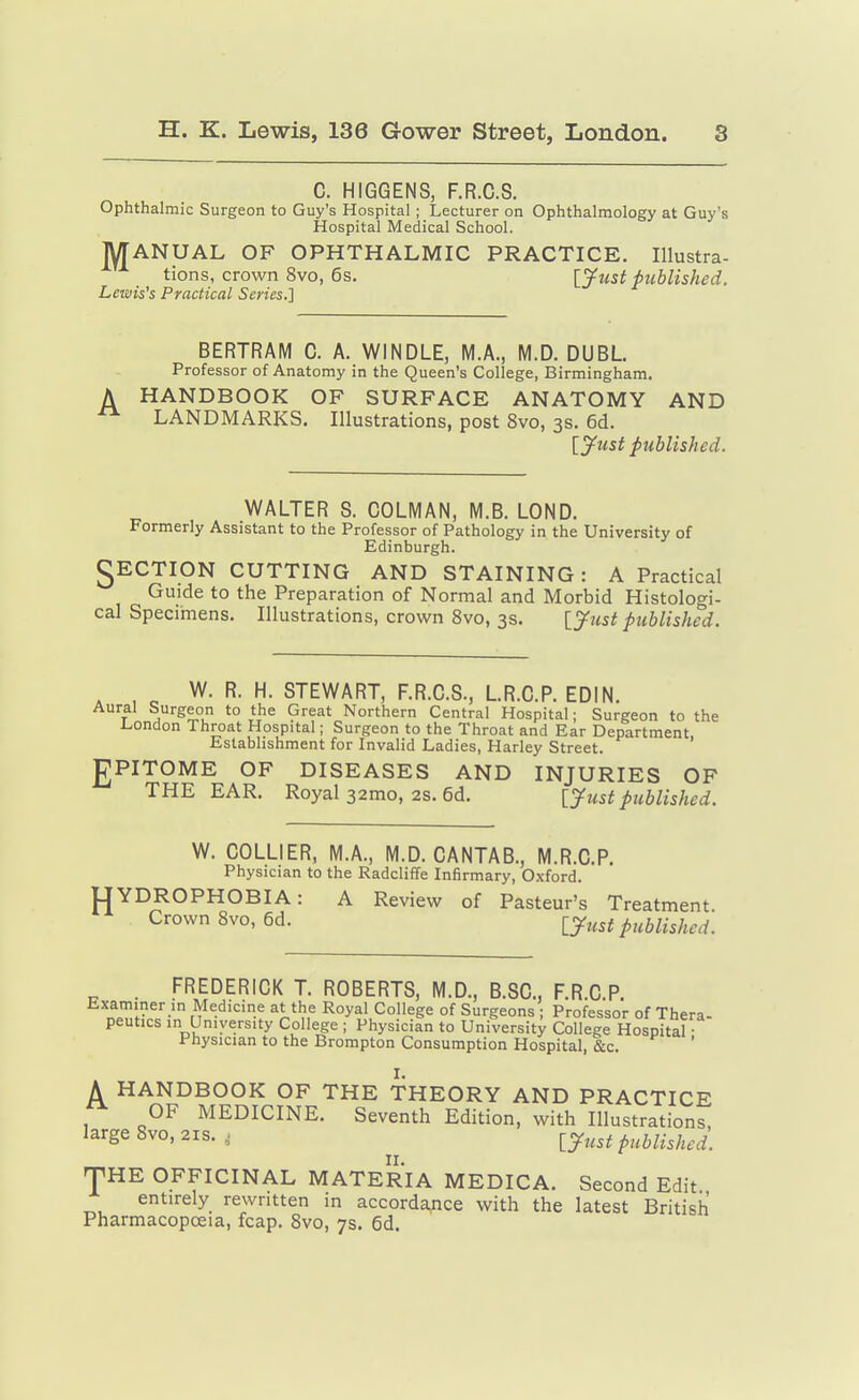 C. HIGGENS, F.R.C.S. Ophthalmic Surgeon to Guy's Hospital ; Lecturer on Ophthalmology at Guy's Hospital Medical School. MANUAL OF OPHTHALMIC PRACTICE. Illustra- tions, crown 8vo, 6s. Ijfust published. Lewis's Practical Series.] BERTRAM 0. A. WINDLE, M.A., M.D. DUBL Professor of Anatomy in the Queen's College, Birmingham. HANDBOOK OF SURFACE ANATOMY AND LANDMARKS. Illustrations, post 8vo, 3s. 6d. [J^ust published. WALTER S. GOLMAN, M.B. LOND. Formerly Assistant to the Professor of Pathology in the University of Edinburgh. gECTION CUTTING AND STAINING: A Practical Guide to the Preparation of Normal and Morbid Histologi- cal Specirnens. Illustrations, crown 8vo, 3s. ly^ust published. W. R. H. STEWART, F.R.C.S., L.R.C.P. EDIN. Aural Surgeon to the Great Northern Central Hospital; Surgeon to the 1-ondon Throat Hospital; Surgeon to the Throat and Ear Department. Establishment for Invalid Ladies, Harley Street. gPITOME OF DISEASES AND INJURIES OF THE EAR. Royal 32mo, 2s. 6d. [yust published. W. COLLIER, M.A., M.D. CANTAB., M.R.C.P. Physician to the Radcliffe Infirmary, Oxford. UYDROPHOBIA: A Review of Pasteur's Treatment Crown 8vo,6d. lyust published. . FREDERICK T. ROBERTS, M.D., B.SC, F.R.C.P. Examiner in Medicine at the Royal College of Surgeons ; Professor of Thera- peutics in University College ; Physician to University College Hospital • Physician to the Brompton Consumption Hospital, &c. A HANDBOOK OF THE THEORY AND PRACTICE OF MEDICINE. Seventh Edition, with Illustrations, large 8vo,2is., l^ust published. nPHE OFFICINAL MATERIA MEDICA. Second Edit entirely rewritten in accordance with the latest British Pharmacopoeia, fcap. 8vo, 7s. 6d.