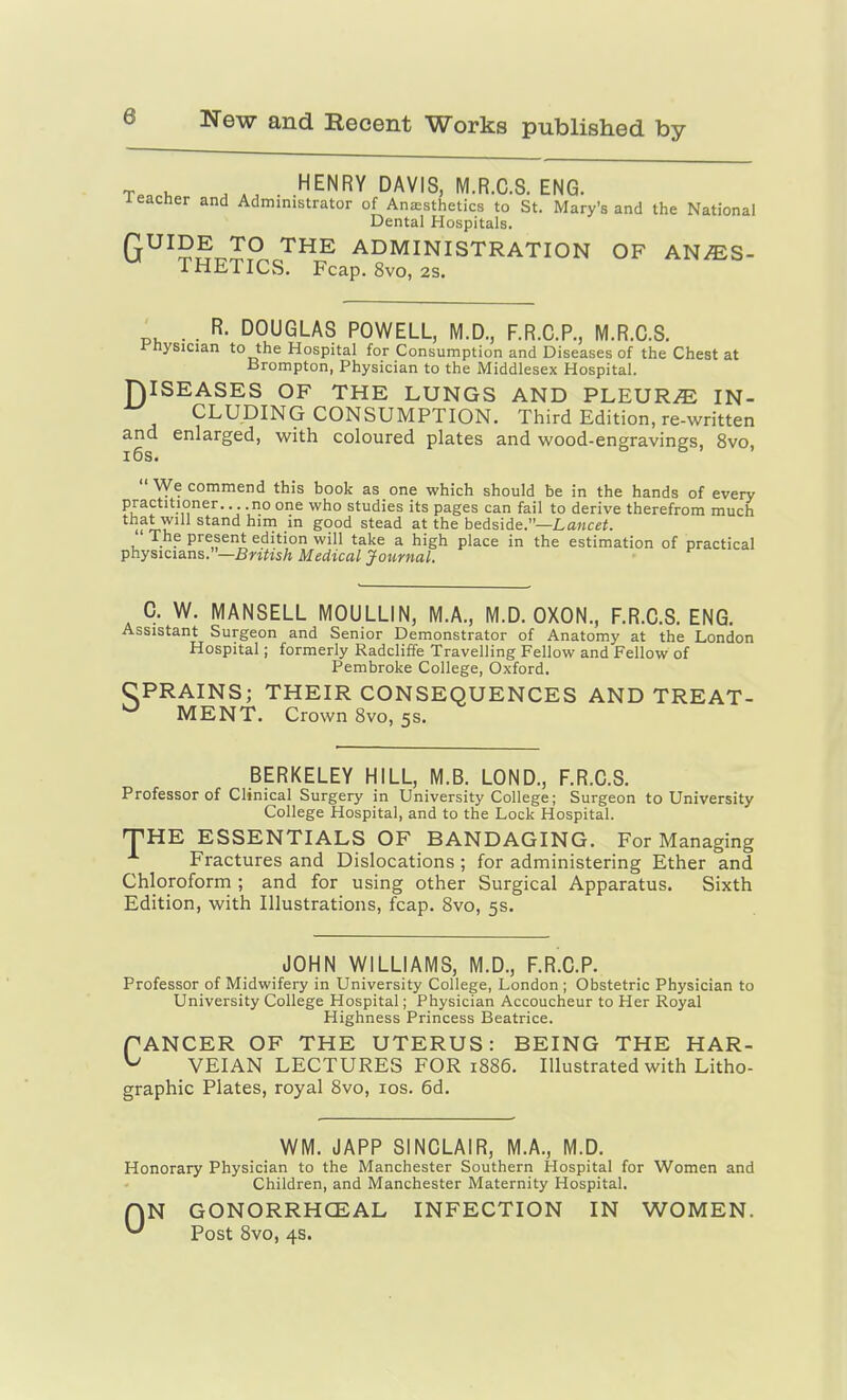 T.o .... ^^NRY DAVIS, M.R.C.S. ENG. leaclier and Administrator of Anesthetics to St. Mary's and the National Dental Hospitals. QUIDE TO THE ADMINISTRATION OF AN/ES- THETICS. Fcap. 8vo, 2s. D . . R. DOUGLAS POWELL, M.D., F.R.C.P., M.R.C.S. i'nysician to the Hospital for Consumption and Diseases of the Chest at Brompton, Physician to the iMiddlesex Hospital. ISEASES OF THE LUNGS AND PLEUR/E IN- CLUDING CONSUMPTION. Third Edition, re-written and enlarged, with coloured plates and wood-engravings, 8vo, i6s.  We commend this book as one which should be in the hands of every practitioner.. no one who studies its pages can fail to derive therefrom much uT-l! ^^^^ Sood stead at the bedside.—La««^. The present edition will take a high place in the estimation of practical physicians.—jBniisA Medical Journal. C. W. MANSELL MOULLIN, M.A., M.D. OXON., F.R.C.S. ENG. Assistant Surgeon and Senior Demonstrator of Anatomy at the London Hospital; formerly Radcliffe Travelling Fellow and Fellow of Pembroke College, Oxford. CPRAINS; THEIR CONSEQUENCES AND TREAT- MENT. Crown 8vo, 5s. BERKELEY HILL, M.B. LOND., F.R.C.S. Professor of Clinical Surgery in University College; Surgeon to University College Hospital, and to the Lock Hospital. HE ESSENTIALS OF BANDAGING. For Managing Fractures and Dislocations ; for administering Ether and Chloroform; and for using other Surgical Apparatus. Sixth Edition, with Illustrations, fcap. Svo, 5s. T JOHN WILLIAMS, M.D., F.R.C.P. Professor of Midwifery in University College, London ; Obstetric Physician to University College Hospital; Physician Accoucheur to Her Royal Highness Princess Beatrice. fANCER OF THE UTERUS: BEING THE HAR- ^ VEIAN LECTURES FOR 1886. Illustrated with Litho- graphic Plates, royal 8vo, los. 6d. WM. JAPP SINCLAIR, M.A., M.D. Honorary Physician to the Manchester Southern Hospital for Women and Children, and Manchester Maternity Hospital. N GONORRHCEAL INFECTION IN WOMEN. Post Svo, 4s. 0