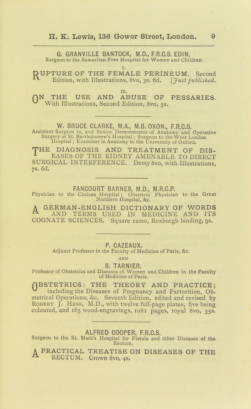 G. GRANVILLE BANTOCK, M.D., F.R.C.S. EDIN. Surgeon to the Samaritan Free Hospital for Women and Children. I. UPTURE OF THE FEMALE PERINEUM. Second ^ Edition, with Illustrations, 8vo, 3s. 6d. [J^ust published. II. N THE USE AND ABUSE OF PESSARIES. With Illustrations, Second Edition, 8vo, 5s. W. BRUCE CLARKE, M.A., M.B. OXON., F.R.C.S. Assistant Surgeon to, and Senior Demonstrator of Anatomy and Operative Surgery at St. Bartholomew's Hospital; Surgeon to the West London Hospital; Examiner in Anatomy to the University of Oxford. THE DIAGNOSIS AND TREATMENT OF DIS- ^ EASES OF THE KIDNEY AMENABLE TO DIRECT SURGICAL INTERFERENCE. DemySvo, with Illustrations, 7s. 6d. FANCOURT BARNES, M.D., M.R.C.P. Physician to the Chelsea Hospital ; Obstetric Physician to the Great Northern Hospital, &c. A GERMAN-ENGLISH DICTIONARY OF WORDS AND TERMS USED IN MEDICINE AND ITS COGNATE SCIENCES. Square i2mo, Roxburgh binding, gs. P. CAZEAUX. Adjunct Professor in the Faculty of Medicine of Paris, &c. AND S. TARNIER. Professor of Obstetrics and Diseases of Women and Children in the Faculty of Medicine of Paris. QBSTETRICS: THE THEORY AND PRACTICE; ^ including the Diseases of Pregnancy and Parturition, Ob- stetrical Operations, &c. Seventh Edition, edited and revised by Robert J. Hess, M.D., with twelve full-page plates, five being coloured, and 165 wood-engravings, 1081 pages, royal Svo, 35s. ALFRED COOPER, F.R.C.S. Surgeon to the St. Mark's Hospital for Fistula and other Diseases of the Rectum, A PRACTICAL TREATISE ON DISEASES OF THE RECTUM. Crown Svo, 4S.