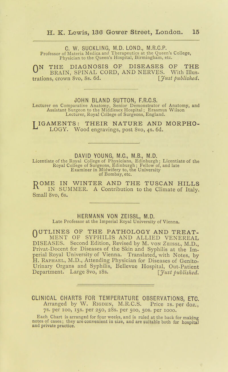 C. W. SUCKLING, M.D. LOND., M.R.C.P. Professor of Materia Medica and Therapeutics at the Queen's College, Physician to the Queen's Hospital, Birmingham, etc. ON THE DIAGNOSIS OF DISEASES OF THE BRAIN, SPINAL CORD, AND NERVES. With Illus- trations, crown 8vo, 8s. 6d. l^^ust published. JOHN BLAND SUTTON, F.R.C.S. Lecturer on Comparative Anatomy, Senior Demonstrator of Anatomy, and Assistant Surgeon to the Middlesex Hospital; Erasmus Wilson Lecturer, Royal College of Surgeons, England. TIGAMENTS: THEIR NATURE AND MORPHO- LOGY. Wood engravings, post Svo, 4s. 6d. DAVID YOUNG, M.C., M.B., M.D. Licentiate of the Royal College of Physicians, Edinburgh; Licentiate of the Royal College of Surgeons, Edinburgh ; Fellow of, and late Examiner in Midwifery to, the University of Bombay, etc. DOME IN WINTER AND THE TUSCAN HILLS IN SUMMER. A Contribution to the Climate of Italy. Small Svo, 6s. HERMANN VON ZEISSL, M.D. Late Professor at the Imperial Royal University of Vienna. OUTLINES OF THE PATHOLOGY AND TREAT- MENT OF SYPHILIS AND ALLIED VENEREAL DISEASES. Second Edition, Revised by M. von Zeissl, M.D., Privat-Docent for Diseases of the Skin and Syphilis at the Im- perial Royal University of Vienna. Translated, with Notes, by H. Raphael, M.D., Attending Physician for Diseases of Genito- urinary Organs and Syphilis, Bellevue Hospital, Out-Patient Department. Large Svo, i8s. [J^tist published. CLINICAL CHARTS FOR TEMPERATURE OBSERVATIONS, ETC. Arranged by W. Rigden, M.R.C.S. Price is. per doz., 7s. per 100, 15s. per 250, 28s. per 500, 50s. per 1000. Each Chart is arranged for four weeks, and is ruled at the back for making notes of cases; they are convenient in size, and are suitable both for hospital and private practice.