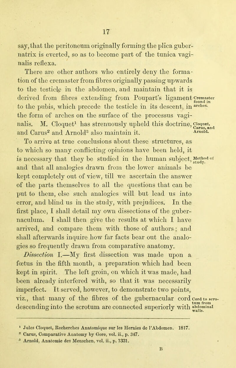 say, that the peritoneum originally forming the plica gubcr- natrix is everted, so as to become part of the tunica vagi- nalis reflexa. There are other authors who entirely deny the forma- tion of the cremaster from fibres originally passing upwards to the testicle in the abdomen, and maintain that it is derived from fibres extending from Poupart’s ligament cremaster to the pubis, which precede the testicle in its descent, in arclies> the form of arches on the surface of the processus vagi- nalis. M. Cloquet1 has strenuously upheld this doctrine, cioq^et^ and Carus2 and Arnold3 also maintain it. Arnold. To arrive at true conclusions about these structures, as to which so many conflicting opinions have been held, it is necessary that they be studied in the human subject, *r®^0<1 of and that all analogies drawn from the lower animals be kept completely out of view, till we ascertain the answer of the parts themselves to all the questions that can be put to them, else such analogies will but lead us into error, and blind us in the study, with prejudices. In the first place, I shall detail my own dissections of the guber- naculum. I shall then give the results at which I have arrived, and compare them with those of authors; and shall afterwards inquire how far facts bear out the analo- gies so frequently drawn from comparative anatomy. Dissection I.—My first dissection was made upon a foetus in the fifth month, a preparation which had been kept in spirit. The left groin, on which it was made, had been already interfered with, so that it was necessarily imperfect. It served, however, to demonstrate two points, viz., that many of the fibres of the gubernacular cord cord to scro .. ... turn from descending into the scrotum are connected superiorly with abdominal 1 Jules Cloquet, Recherches Anatomique sur les Hernies de l’Abdomen. 1817.  Carus, Comparative Anatomy by Gore, vol. ii., p. 347. 3 Arnold, Anatomie des Menschen, vol. ii., p. 1331. B