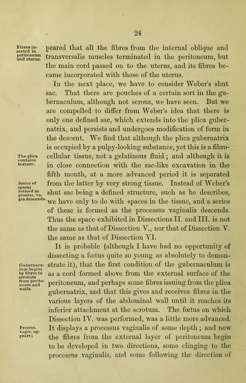 Fibres in- serted in peritoneum and uterus. The plica contains texture. Series of spaces formed as process, va- gin.descends, Gubernacu- lum begins by fibres to scrotum from perito* nenm and walls. Process, vagin. ap- pears ; peared that all the fibres from the internal oblique and transversalis muscles terminated in the peritoneum, but the main cord passed on to the uterus, and its fibres be- came incorporated with those of the uterus. In the next place, we have to consider Weber’s shut sac. That there are pouches of a certain sort in the gu- bernaculum, although not serous, we have seen. But we are compelled to differ from Weber’s idea that there is only one defined sac, which extends into the plica guber- natrix, and persists and undergoes modification of form in the descent. We find that although the plica gubernatrix is occupied by a pulpy-looking substance, yet this is a fibro- cellular tissue, not a gelatinous fluid ; and although it is in close connection with the sac-like excavation in the fifth month, at a more advanced period it is separated from the latter by very strong tissue. Instead of Weber’s shut sac being a defined structure, such as he describes, ’ we have only to do with spaces in the tissue, and a series of these is formed as the processus vaginalis descends. Thus the space exhibited in Dissections II. and III. is not the same as that of Dissection V., nor that of Dissection Y. the same as that of Dissection YI. It is probable (although I have had no opportunity of dissecting a foetus quite so young as absolutely to demon- strate it), that the first condition of the gubernaculum is as a cord formed above from the external surface of the peritoneum, and perhaps some fibres issuing from the plica gubernatrix, and that this gives and receives fibres in the various layers of the abdominal wall until it reaches its inferior attachment at the scrotum. The foetus on which Dissection IY. was performed, was a little more advanced. It displays a processus vaginalis of some depth ; and now the fibres from the external layer of peritoneum begin to be developed in two directions, some clinging to the processus vaginalis, and some following the direction of