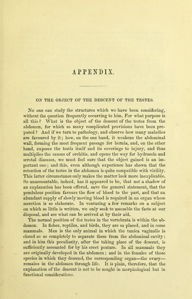 APPENDIX. ON THE OBJECT OF THE DESCENT OF THE TESTES. No one can study the structures which we have been considering, without the question frequently occurring to him, For what purpose is all this ? What is the object of the descent of the testes from the abdomen, for which so many complicated provisions have been pre- pared ? And if we turn to pathology, and observe how many maladies are favoured by it; how, on the one hand, it weakens the abdominal wall, forming the most frequent passage for hernia, and, on the other hand, exposes the testis itself and its coverings to injury, and thus multiplies the causes of orchitis, and opens the way for hydrocele and scrotal diseases, we must feel sure that the object gained is an im- portant one; and this, even although experience has shown that the retention of the testes in the abdomen is quite compatible with virility. This latter circumstance only makes the matter look more inexplicable. So unaccountable, indeed, has it appeared to be, that not a shadow of an explanation has been offered, save the general statement, that the pendulous position favours the flow of blood to the part, and that an abundant supply of slowly moving blood is required in an organ whose secretion is so elaborate. In venturing a few remarks on a subject on which so little is written, we only seek to assemble the facts at our disposal, and see what can be arrived at by their aid. The normal position of the testes in the vertebrata is within the ab- domen. In fishes, reptiles, and birds, they are so placed, and in some mammals. Man is the only animal in which the tunica vaginalis is closed so as completely to separate them from the abdominal cavity; and in him this peculiarity, after the taking place of the descent, is sutficiently accounted for by his erect posture. In all mammals they are originally developed in the abdomen ; and in the females of those species in which they descend, the corresponding organ—the ovary— remains in the abdomen through life. It is plain, therefore, that the explanation of the descent is not to be sought in morphological but in functional considerations.