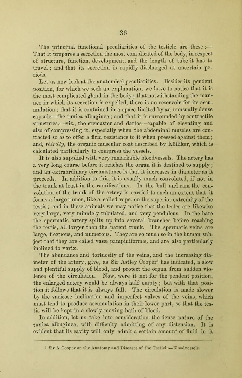 The principal functional peculiarities of the testicle are these :—• That it prepares a secretion the most complicated of the body, in respect of structure, function, development, and the length of tube it has to travel; and that its secretion is rapidly discharged at uncertain pe- riods. Let us now look at the anatomical peculiarities. Besides its pendent position, for which we seek an explanation, we have to notice that it is the most complicated gland in the body ; that notwithstanding the man- ner in which its secretion is expelled, there is no reservoir for its accu- mulation ; that it is contained in a space limited by an unusually dense capsule—the tunica albuginea; and that it is surrounded by contractile structures,'—viz., the cremaster and dartos—capable of elevating and also of compressing it, especially when the abdominal muscles are con- tracted so as to offer a firm resistance to it when pressed against them ; and, thirdly, the organic muscular coat described by Kolliker, which is calculated particularly to compress the vessels. It is also supplied with very remarkable bloodvessels. The artery has a very long course before it reaches the organ it is destined to supply ; and an extraordinary circumstance is that it increases in diameter as it proceeds. In addition to this, it is usually much convoluted, if not in the trunk at least in the ramifications. In the bull and ram the con- volution of the trunk of the artery is carried to such an extent that it forms a large tumor, like a coiled rope, on the superior extremity of the testis; and in these animals we may notice that the testes are likewise very large, very minutely tubulated, and very pendulous. In the hare the spermatic artery splits up into several branches before reaching the testis, all larger than the parent trunk, The spermatic veins are large, flexuous, and numerous. They are so much so in the human sub- ject that they are called vas® pampiniform*, and are also particularly inclined to varix. The abundance and tortuosity of the veins, and the increasing dia- meter of the artery, give, as Sir Astley Cooper1 has indicated, a slow and plentiful supply of blood, and protect the organ from sudden vio- lence of the circulation. Now, were it not for the pendent position, the enlarged artery would be always half empty; but with that posi- tion it follows that it is always full. The circulation is made slower by the varicose inclination and imperfect valves of the veins, which must tend to produce accumulation in their lower part, so that the tes- tis will be kept in a slowly-moving bath of blood. In addition, let us take into consideration the dense nature of the tunica albuginea, with difficulty admitting of any distension, It is evident that its cavity will only admit a certain amount of fluid in it 1 Sir A. Coopor on the Anatomy and Diseases of tho Testicle—Bloodvessels.