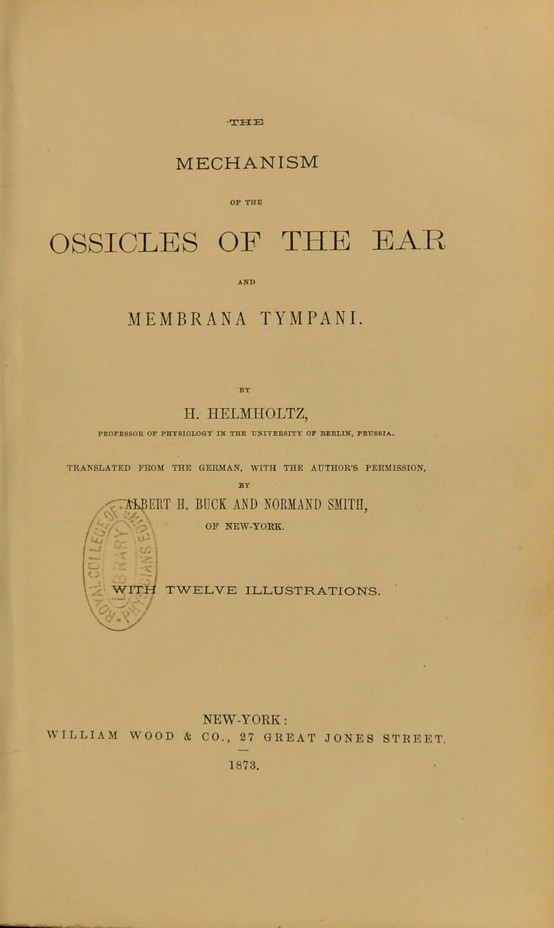 ■THE MECHANISM OF TUB OSSICLES OF THE EAR AND MEMBRANA TYMPANI. H. HELMHOLTZ, PROFESSOR OF PHYSIOLOGY IN THE UNIVERSITY OF BERLIN, PRUSSIA. TRANSLATED FROM THE GERMAN, WITH THE AUTHOR’S PERMISSION. BY NEW-YORK: WILLIAM WOOD & CO., 2 7 GREAT JONES STREET. 1873.