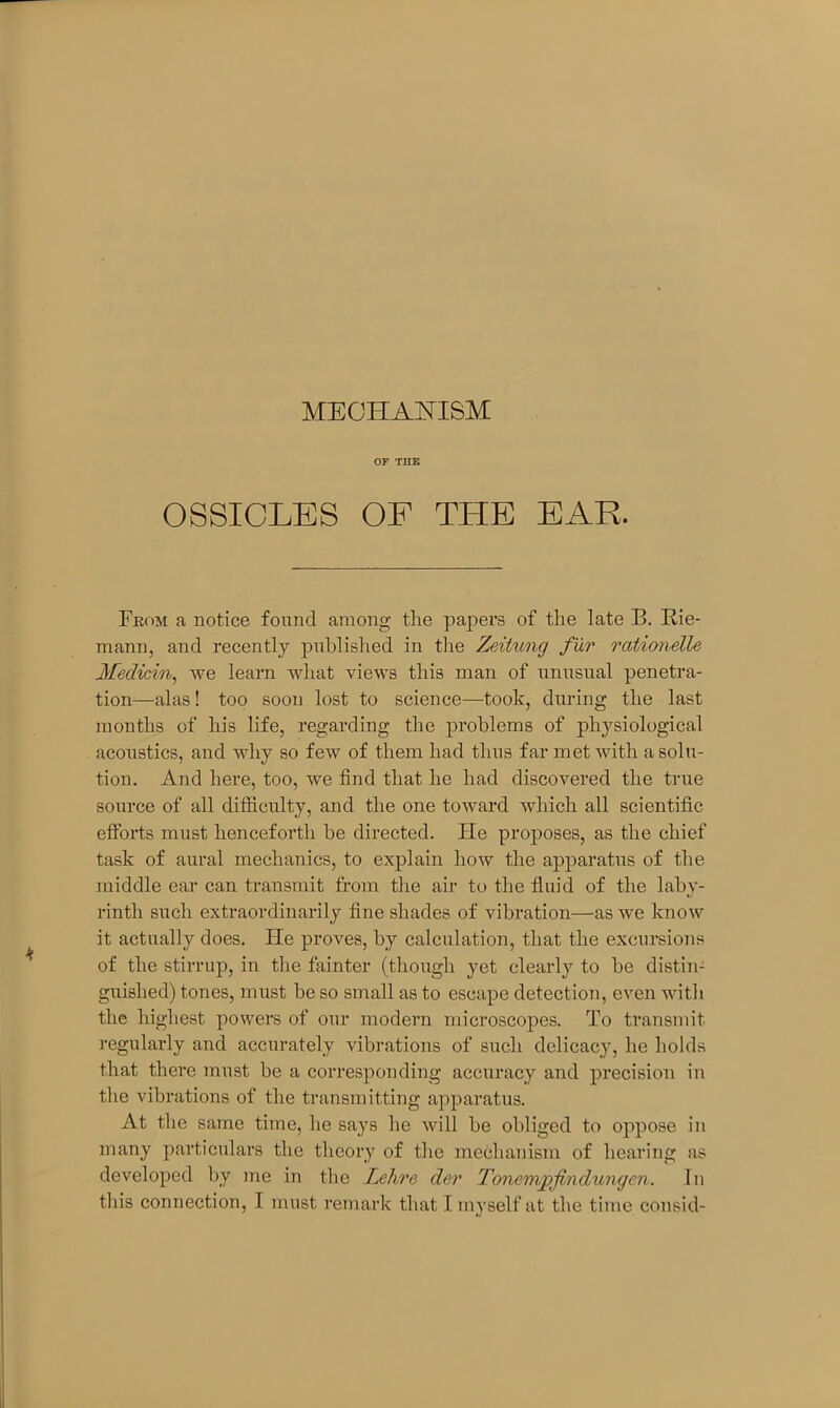 MECHANISM OF THE OSSICLES OF THE EAR. From a notice found among the papers of the late B. Rie- mann, and recently published in the Zeitung fur rationelle Medicin, we learn what views this man of unusual penetra- tion—alas! too soon lost to science—took, during the last months of his life, regarding the problems of physiological acoustics, and why so few of them had thus far met with a solu- tion. And here, too, we find that he had discovered the true source of all difficulty, and the one toward which all scientific efforts must henceforth he directed. Fie proposes, as the chief task of aural mechanics, to explain how the apparatus of the middle ear can transmit from the air to the fluid of the laby- rinth such extraordinarily fine shades of vibration—as we know it actually does. He proves, by calculation, that the excursions of the stirrup, in the fainter (though yet clearly to he distin- guished) tones, must be so small as to escape detection, even with the highest powers of our modern microscopes. To transmit regularly and accurately vibrations of such delicacy, he holds that there must be a corresponding accuracy and precision in the vibrations of the transmitting apparatus. At the same time, he says he will he obliged to oppose in many particulars the theory of the mechanism of hearing as developed by me in the Lehre der Tonem/pjindungen. In