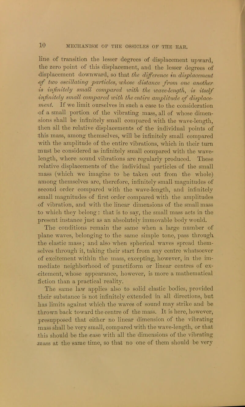line of transition the lesser degrees of displacement upward, the zero point of this displacement, and the lesser degrees of displacement downward, so that the difference in displacement of two oscillating particles, whose distance from one another is infinitely small compared with the wave-length, is itself infinitely small compared with the entire amplitude of displace- ment. It we limit ourselves in such a case to the consideration ■of a small portion ot the vibrating mass, all of whose dimen- sions shall he infinitely small compared with the wave-length, then all the relative displacements of the individual points of this mass, among themselves, will be infinitely small compared with the amplitude of the entire vibrations, which in their turn must be considered as infinitely small compared with the wave- length, where sound vibrations are regularly produced. These relative displacements of the individual particles of the small mass (which we imagine to be taken out from the whole) among themselves are, therefore, infinitely small magnitudes of second order compared with the wave-length, and infinitely small magnitudes of first order compared with the amplitudes of vibration, and with the linear dimensions of the small mass to which they belong : that is to say, the small mass acts in the present instance just as an absolutely immovable body would. The conditions remain the same when a lara;e number of CD plane waves, belonging to the same simple tone, pass through the elastic mass; and also when spherical waves spread them- selves through it, taking their start from any centre Avhatsoever of excitement within the mass, excepting, however, in the im- mediate neighborhood of punctiform or linear centres of ex- citement, whose appearance, however, is more a mathematical fiction than a practical reality. The same law applies also to solid elastic bodies, provided their substance is not infinitely extended in all directions, but has limits against which the waves of sound may strike and be thrown back toward the centre of the mass. It is here, however, presupposed that either no linear dimension of the vibrating mass shall be very small, compared with the wave-length, or that this should be the case with all the dimensions of the vibrating .mass at the same time, so that no one of them should be very