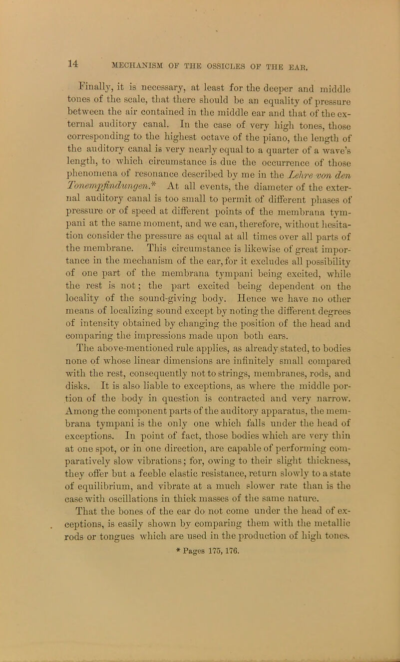 Finally, it is necessary, at least for the deeper and middle tones of the scale, that there should be an equality of pressure between the air contained in the middle ear and that of the ex- ternal auditory canal. In the case of very high tones, those corresponding to the highest octave of the piano, the length of the auditory canal is very nearly equal to a quarter of a wave’s length, to which circumstance is due the occurrence of those phenomena of resonance described by me in the Lehre von den Tonempfindungen* At all events, the diameter of the exter- nal auditory canal is too small to permit of different phases of pressure or of speed at different points of the membrana tvm- pani at the same moment, and we can, therefore, without hesita- tion consider the pressure as equal at all times over all parts of the membrane. This circumstance is likewise of great impor- tance in the mechanism of the ear, for it excludes all possibility of one part of the membrana tympani being excited, while the rest is not; the part excited being dependent on the locality of the sound-giving body. Hence we have no other means of localizing sound except by noting the different degrees of intensity obtained by changing the position of the head and comparing the impressions made upon both ears. The above-mentioned rule applies, as already stated, to bodies none of wdiose linear dimensions are infinitely small compared with the rest, consequently not to strings, membranes, rods, and disks. It is also liable to exceptions, as where the middle por- tion of the body in question is contracted and very narrow. Among the component parts of the auditory apparatus, the mem- brana tympani is the only one which falls under the head of exceptions. In point of fact, those bodies which are very thin at one spot, or in one direction, are capable of performing com- paratively slow vibrations; for, owing to their slight thickness, they offer but a feeble elastic resistance, return slowly to a state of equilibrium, and vibrate at a much slower rate than is the case with oscillations in thick masses of the same nature. That the bones of the ear do not come under the head of ex- ceptions, is easily shown by comparing them with the metallic rods or tongues which are used in the production of high tones. * Pages 175, 17G.