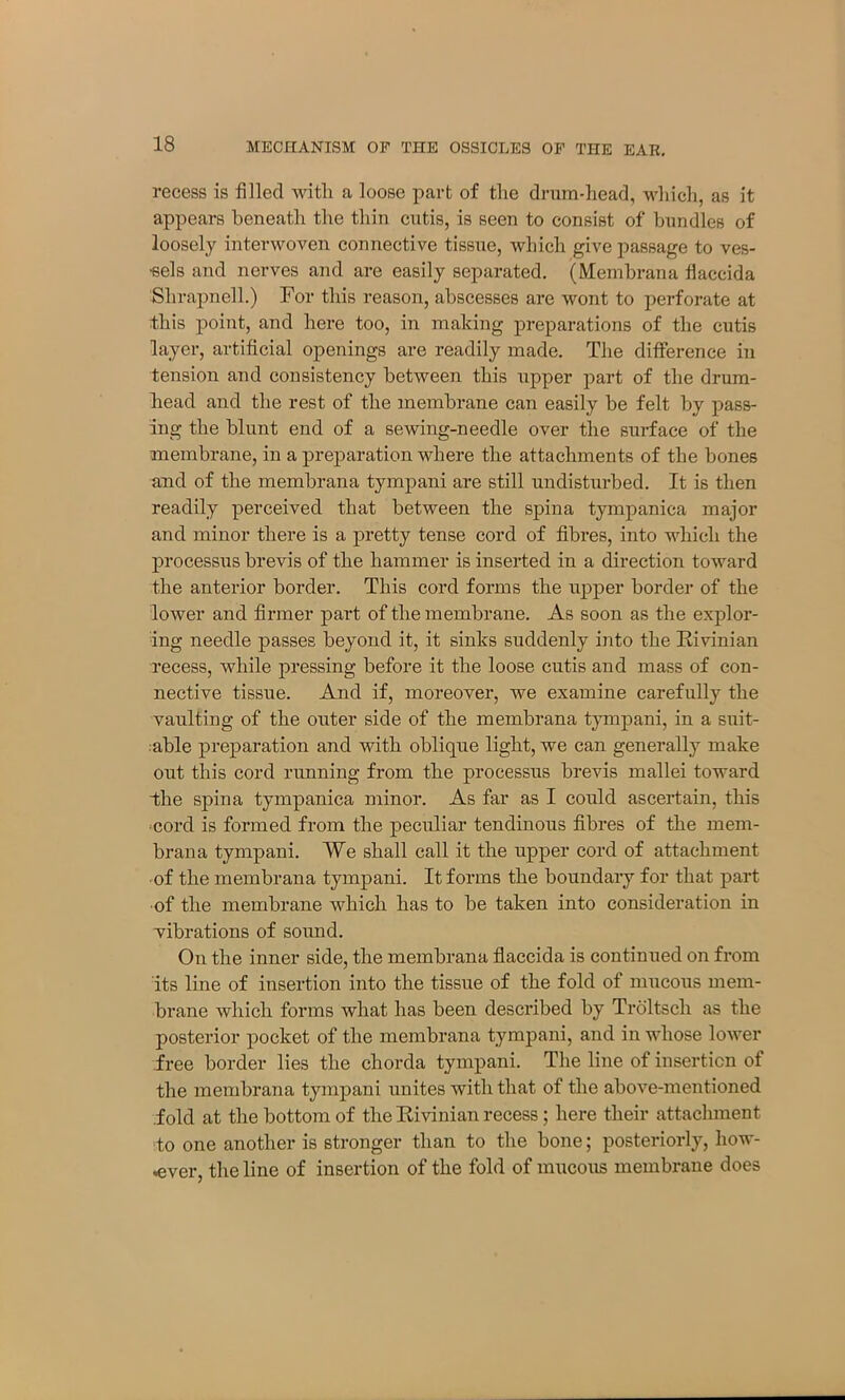 recess is filled with a loose part of the drum-head, which, as it appears beneath the thin cutis, is seen to consist of bundles of loosely interwoven connective tissue, which give passage to ves- sels and nerves and are easily separated. (Membrana fhaccida Slirapnell.) For this reason, abscesses are wont to perforate at this point, and here too, in making preparations of the cutis layer, artificial openings are readily made. The difference in tension and consistency between this upper part of the drum- head and the rest of the membrane can easily be felt by pass- ing the blunt end of a sewing-needle over the surface of the membrane, in a preparation where the attachments of the bones and of the membrana tympani are still undisturbed. It is then readily perceived that between the spina tympanica major and minor there is a pretty tense cord of fibres, into which the processus brevis of the hammer is inserted in a direction toward the anterior border. This cord forms the upper border of the lower and firmer part of the membrane. As soon as the explor- ing needle passes beyond it, it sinks suddenly into the Rivinian recess, while pressing before it the loose cutis and mass of con- nective tissue. And if, moreover, we examine carefully the vaulting of the outer side of the membrana tympani, in a suit- able preparation and with oblique light, we can generally make out this cord running from the processus brevis mallei toward the spina tympanica minor. As far as I could ascertain, this cord is formed from the peculiar tendinous fibres of the mem- brana tympani. We shall call it the upper cord of attachment of the membrana tympani. It forms the boundary for that part of the membrane which has to be taken into consideration in vibrations of sound. On the inner side, the membrana flaccida is continued on from its line of insertion into the tissue of the fold of mucous mem- brane which forms what has been described by Troltsch as the posterior pocket of the membrana tympani, and in whose lower free border lies the chorda tympani. The line of insertion of the membrana tympani unites with that of the above-mentioned fold at the bottom of the Rivinian recess; here their attachment to one another is stronger than to the bone; posteriorly, how- ever, the line of insertion of the fold of mucous membrane does