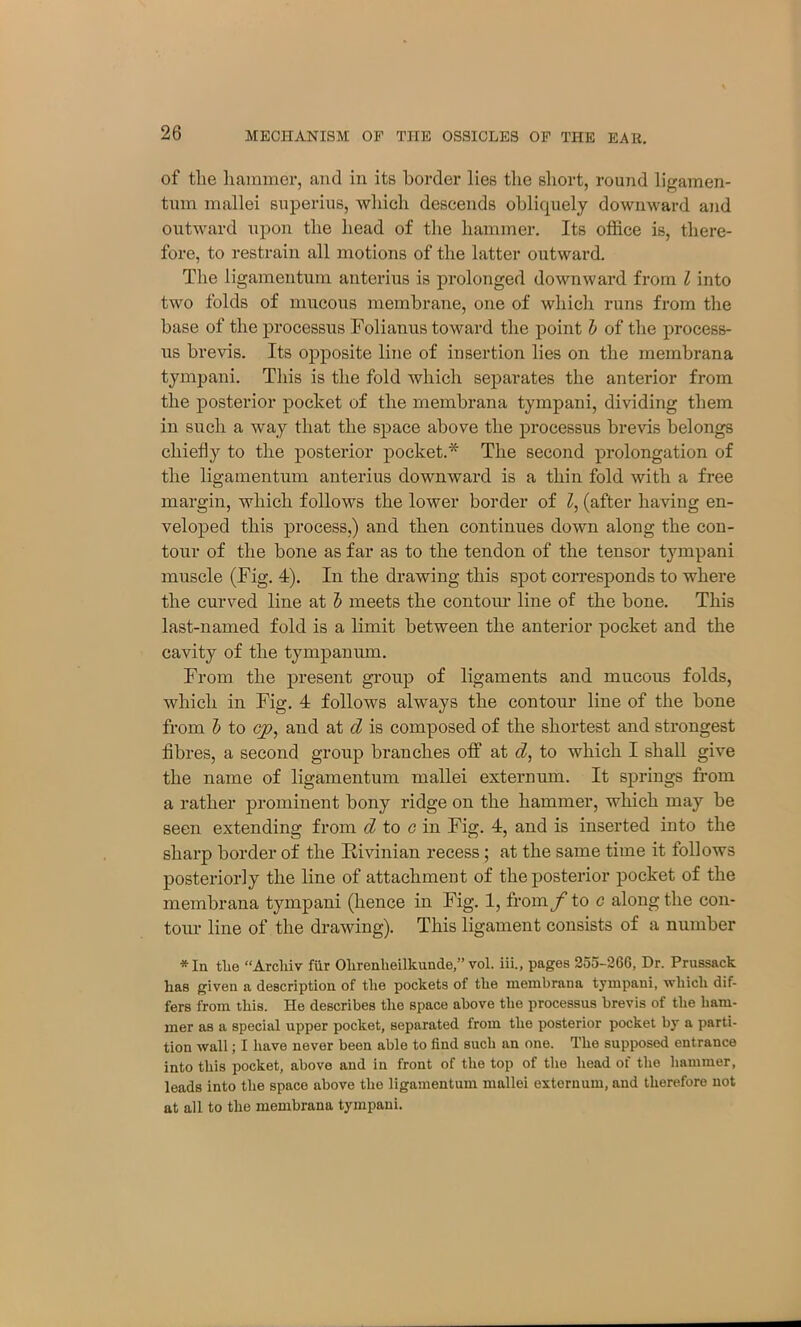 of the hammer, and in its border lies the short, round ligamen- tum mallei superius, which descends obliquely downward and outward upon the head of the hammer. Its office is, there- fore, to restrain all motions of the latter outward. The ligamentum anterius is prolonged downward from l into two folds of mucous membrane, one of which runs from the base of the pi’ocessus Folianus toward the point b of the process- us brevis. Its opposite line of insertion lies on the membrana tympani. This is the fold which separates the anterior from the posterior pocket of the membrana tympani, dividing them in such a way that the space above the processus brevis belongs chiefly to the posterior pocket.* The second prolongation of the ligamentum anterius downward is a thin fold with a free margin, which follows the lower border of l, (after having en- veloped this process,) and then continues down along the con- tour of the bone as far as to the tendon of the tensor tympani muscle (Fig. 4). In the drawing this spot corresponds to where the curved line at b meets the contour line of the bone. This last-named fold is a limit between the anterior pocket and the cavity of the tympanum. From the present group of ligaments and mucous folds, which in Fig. 4 follows always the contour line of the bone from b to cyq and at d is composed of the shortest and strongest fibres, a second group branches off at tZ, to which I shall give the name of ligamentum mallei externum. It springs from a rather prominent bony ridge on the hammer, which may be seen extending from d to c in Fig. 4, and is inserted into the sharp border of the B-ivinian recess; at the same time it follows posteriorly the line of attachment of the posterior pocket of the membrana tympani (hence in Fig. 1, from/’ to c along the con- tour line of the drawing). This ligament consists of a number * In tlie “Arcliiv fur Olirenlieilkunde,” vol. iii., pages 255-26G, Dr. Prussack lias given a description of tlie pockets of the membrana tympani, which dif- fers from this. He describes the space above the processus brevis of the ham- mer as a special upper pocket, separated from the posterior pocket by a parti- tion wall; I have never been able to find such an one. The supposed entrance into this pocket, above and in front of the top of the head of the hammer, leads into the space above the ligamentum mallei externum, and therefore not at all to the membrana tympani.