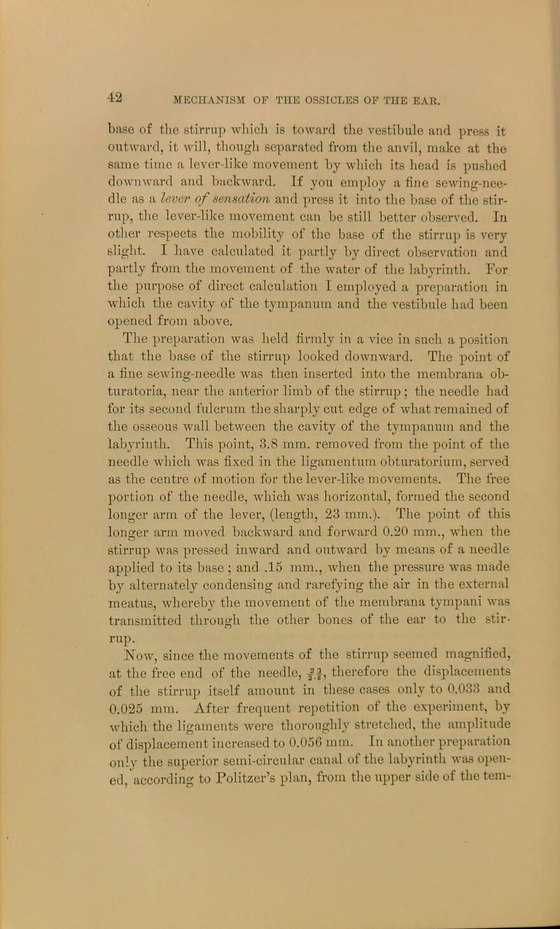base of the stirrup which is toward the vestibule and press it outward, it will, though separated from the anvil, make at the same time a lever-like movement by which its head is pushed downward and backward. If you employ a fine sewing-nee- dle as a lever of sensation and press it into the base of the stir- rup, the lever-like movement can be still better observed. In other respects the mobility of the base of the stirrup is very slight. I have calculated it partly by direct observation and partly from the movement of the water of the labyrinth. For the purpose of direct calculation I employed a preparation in which the cavity of the tympanum and the vestibule had been opened from above. The preparation was held firmly in a vice in such a position that the base of the stirrup looked downward. The point of a fine sewing-needle was then inserted into the membrana ob- turatoria, near the anterior limb of the stirrup; the needle had for its second fulcrum the sharply cut edge of what remained of the osseous wall between the cavity of the tympanum and the labyrinth. This point, 3.8 mm. removed from the point of the needle which was fixed in the ligamentum obturatorium, served as the centre of motion for the lever-like movements. The free portion of the needle, which was horizontal, formed the second longer arm of the lever, (length, 23 mm.). The point of this longer arm moved backward and forward 0.20 mm., when the stirrup was pressed inward and outward by means of a needle applied to its base ; and .15 mm., when the pressure was made by alternately condensing and rarefying the air in the external meatus, whereby the movement of the membrana tympani was transmitted through the other bones of the ear to the stir- rup. Now, since the movements of the stirrup seemed magnified, at the free end of the needle, /f, therefore the displacements of the stirrup itself amount in these cases only to 0.033 and 0.025 mm. After frequent repetition of the experiment, by which the ligaments were thoroughly stretched, the amplitude of displacement increased to 0.05G mm. In another preparation only the superior semi-circular canal of the labyrinth was open- ed, according to Politzer’s plan, from the upper side of the tern-