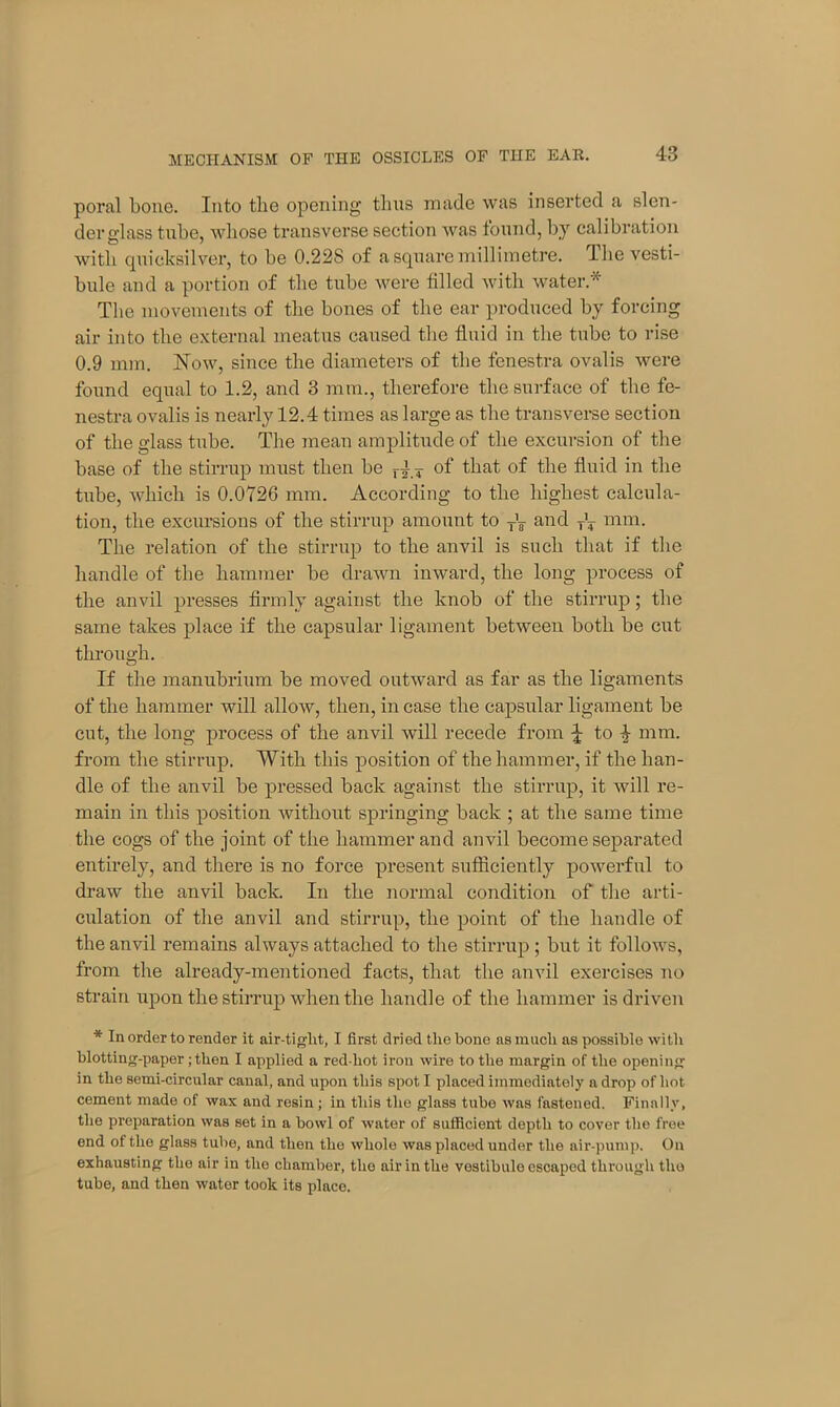 poral bone. Into the opening thus made was inserted a slen- derglass tube, whose transverse section was found, by calibration with quicksilver, to be 0.228 of a square millimetre. The vesti- bule and a portion of the tube were filled with water* The movements of the bones of the ear produced by forcing air into the external meatus caused the fluid in the tube to rise 0.9 mm. How, since tlie diameters of tbe fenestra ovalis were found equal to 1.2, and 3 mm., therefore the surface of the fe- nestra ovalis is nearly 12.4 times as large as the transverse section of the glass tube. The mean amplitude of the excursion of the base of the stirrup must then be r4 * of that of the fluid in the tube, which is 0.0726 mm. According to the highest calcula- tion, the excursions of the stirrup amount to TV and mm. The relation of the stirrup to the anvil is such that if the handle of the hammer be drawn inward, the long process of the anvil presses firmly against the knob of the stirrup; the same takes place if the capsular ligament between both be cut through. If the manubrium be moved outward as far as the ligaments of the hammer will allow, then, in case the capsular ligament be cut, the long process of the anvil will recede from \ to | mm. from the stirrup. With this position of the hammer, if the han- dle of the anvil be pressed back against the stirrup, it will re- main in this position without springing back ; at the same time the cogs of the joint of the hammer and anvil become separated entirely, and there is no force present sufficiently powerful to draw the anvil back. In the normal condition of the arti- culation of the anvil and stirrup, the point of the handle of the anvil remains always attached to the stirrup; but it follows, from the already-mentioned facts, that the anvil exercises no strain upon the stirrup when the handle of the hammer is driven * In order to render it air-tiglit, I first dried the hone as much as possible with blotting-paper ;then I applied a red-liot iron wire to the margin of the opening in the semi-circular canal, and upon this spot I placed immediately a drop of hot cement made of wax and resin ; in this the glass tube was fastened. Finally, the preparation was set in a bowl of water of sufficient depth to cover the free end of the glass tube, and then the whole was placed under the air-pump. On exhausting the air in the chamber, the air in the vestibulo escaped through the tube, and then water took its place.