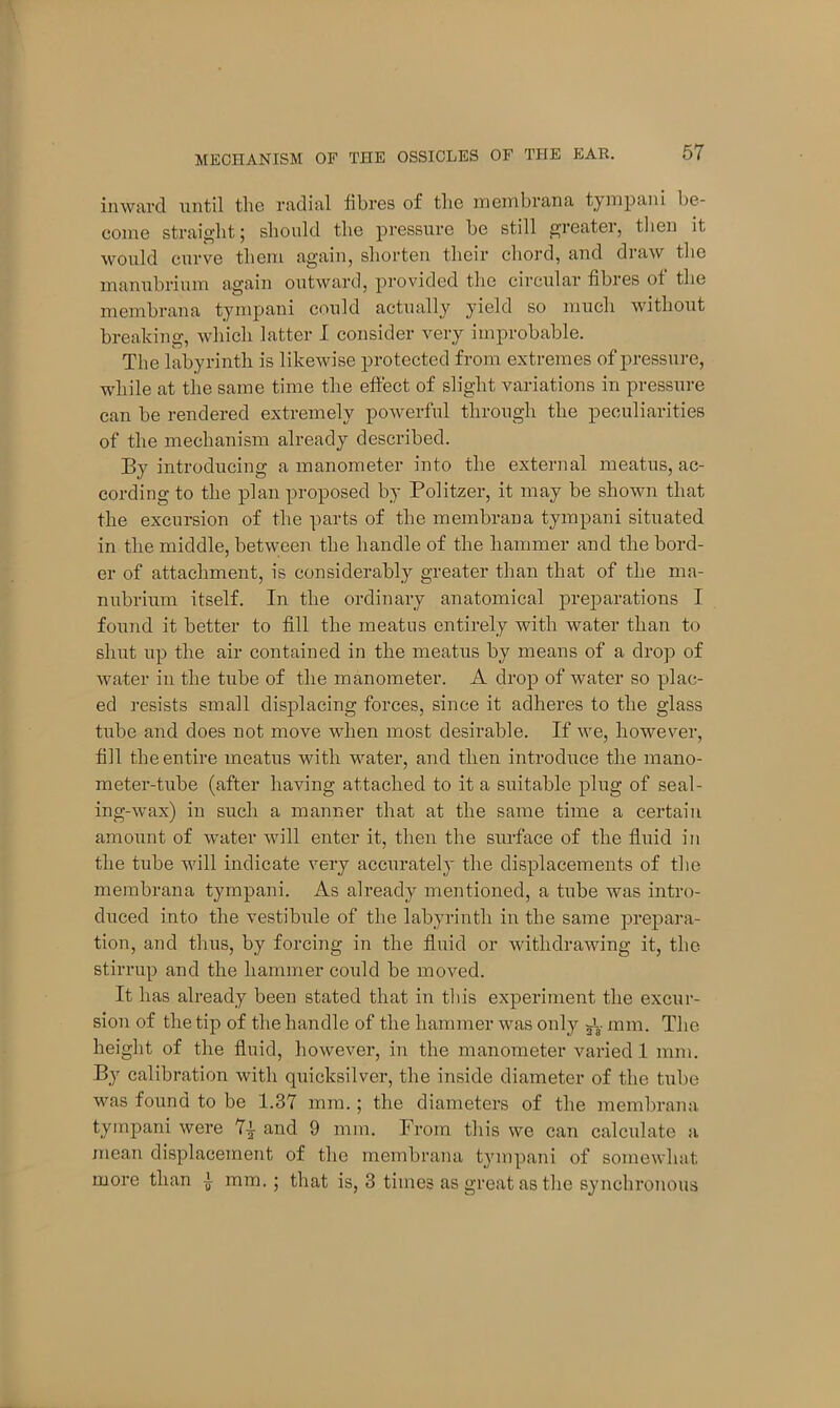 inward until the radial fibres of the in em bran a tympani be- come straight; should the pressure he still greater, then it would curve them again, shorten their chord, and draw the manubrium again outward, provided the circular fibres of the membrana tympani could actually yield so much without breaking, which latter I consider very improbable. The labyrinth is likewise protected from extremes of pressure, while at the same time the effect of slight variations in pressure can be rendered extremely powerful through the peculiarities of the mechanism already described. By introducing a manometer into the external meatus, ac- cording to the plan proposed by Politzer, it may be shown that the excursion of the parts of the membrana tympani situated in the middle, between the handle of the hammer and the bord- er of attachment, is considerably greater than that of the ma- nubrium itself. In the ordinary anatomical preparations I found it better to fill the meatus entirely with water than to shut up the air contained in the meatus by means of a drop of water in the tube of the manometer. A drop of water so plac- ed resists small displacing forces, since it adheres to the glass tube and does not move when most desirable. If we, however, fill the entire meatus with water, and then introduce the mano- meter-tube (after having attached to it a suitable plug of seal- ing-wax) in such a manner that at the same time a certain amount of water will enter it, then the surface of the fluid in the tube will indicate very accurately the displacements of the membrana tympani. As already mentioned, a tube was intro- duced into the vestibule of the labyrinth in the same prepara- tion, and thus, by forcing in the fluid or withdrawing it, the stirrup and the hammer could be moved. It has already been stated that in this experiment the excur- sion of the tip of the handle of the hammer was only 5I. mm. The height of the fluid, however, in the manometer varied 1 mm. By calibration with quicksilver, the inside diameter of the tube was found to be 1.37 mm.; the diameters of the membrana tympani were 7i and 9 mm. From this we can calculate a mean displacement of the membrana tympani of somewhat more than i mm. ; that is, 3 times as great as the synchronous