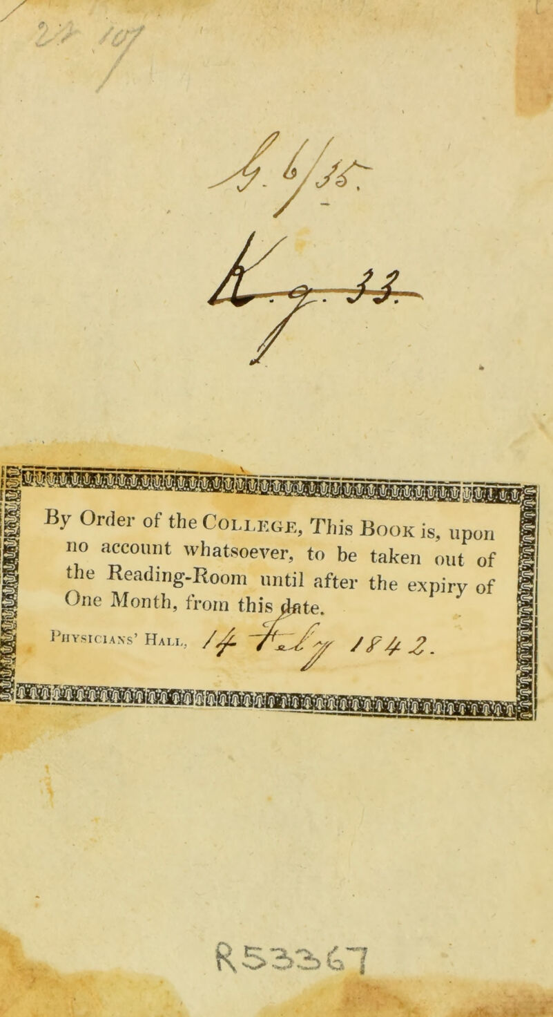 By Order of the Collège, Tins Book is, upon no account whatsoever, to be taken ont of the Reading-Room until after the expirv of One Month, froin this date. Physicians’ Hali., 'TI-/'* J F 4-2. R 532>&1