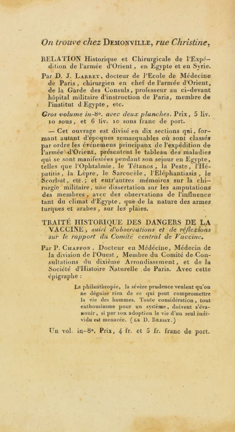 On trouve chez Demojyville, rue Christine, RELATION Historique et Chirurgicale de l'Expé- dition de l’armée d’Orient, en Egypte et en Syrie. Par D. J. Laiuiev, docteur de l’Ecole de Médecine de Paris , chirurgien en chef de l’armée d’Orient, de la Garde des Consuls, professeur au ci-devant hôpital militaire d’instruction de Paris, membre de i l’institut d Egypte , etc. Gros volume avec deux planches. Prix, 5 liv. 10 sous, et 6 liv. 10 sous franc de port. — Cet ouvrage est divisé en dix sections qui, for- mant autant d’époques remarquables où sont classés {>ar ordre les événeinens principaux de l’expédition de ’armée d’Orient, présentent le tableau des maladies qui se sont manifestées pendant son séjour en Egypte, telles que l’Ophtalmie, le Tétanos, la Peste, l’Hé- patilis , la Lèpre, le Sareocèle, l’Eléphantiasis , le Scorbut, etc.; et entr’autres mémoires sur la chi- rurgie militaire, une dissertation sur les amputations des membres , avec des observations de l’influence tant du climat d’Egypte, que de la nature des armes turques et arabes , sur les plaies. TRAITÉ HISTORIQUE DES DANGERS DE LA VACCINE , suivi d'observations et de réflexions sur le rapport du Comité central de Vaccine. Par P. Chappon , Docteur en Médéciue, Médecin de la division de l’Ouest, Membre du Comité de Con- sultations du dixième Arrondissement, et de la Société d’Hisloire Naturelle de Paris. Avec cette épigraphe : La philanthropie, la sévère prudence veulent qu’on ne déguise rien de ce qui peut compromettre la vie des hommes. Toute considération, tout enthousiasme pour un système, doivent s’éva- nouir , si par son adoption la vie d’un seul indi- vidu est menacée. (le D. Bressy.)
