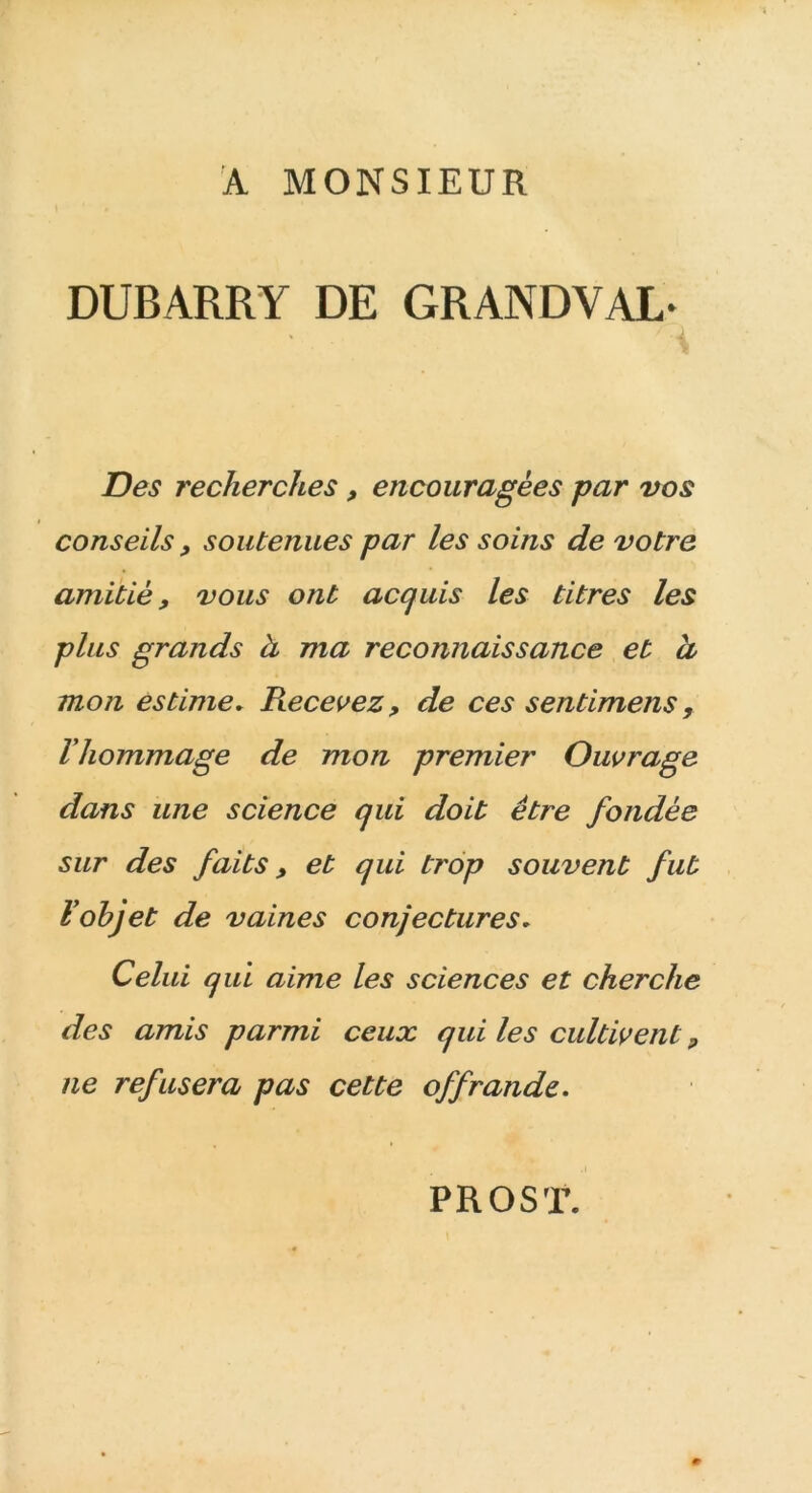 A MONSIEUR DUBARRY DE GRAND Y AL* A Des recherches, encouragées par vos conseils, soutenues par les soins de votre amitié, vous ont acquis les titres les plus grands à ma reconnaissance et cl moji estime* Pœcevez, de ces sentimens, l'hommage de mon premier Ouvrage dans une science qui doit être fondée sur des faits, et qui trop souvent fut l'objet de vaines conjectures. Celui qui aime les sciences et cherche des amis parmi ceux qui les cultivent, ne refusera pas cette offrande. PR OS T.