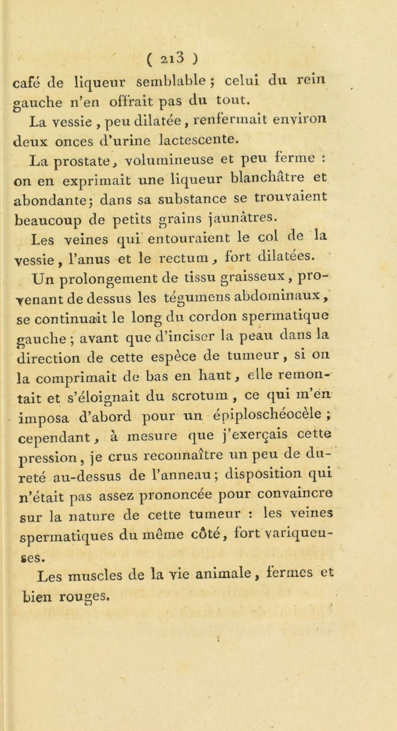 café de liqueur semblable ; celui du rein gauche n’en offrait pas du tout. La vessie , peu dilatée , renfermait environ deux onces d’urine lactescente. La prostate > volumineuse et peu ferme : on en exprimait une liqueur blanchâtre et abondante ; dans sa substance se trouvaient beaucoup de petits grains jaunâtres. Les veines qui entouraient le col de la vessie, l’anus et le rectum., fort dilatées. Un prolongement de tissu graisseux, pro- venant de dessus les tegumens abdominaux, se continuait le long du cordon spermatique gauche ; avant que d’inciser la peau dans la direction de cette espèce de tumeur, si on la comprimait de bas en haut, elle remon- tait et s’éloignait du scrotum , ce qui m’en imposa d’abord pour un épiploschéocèle ; cependant, à mesure que j’exerçais cette pression, je crus reconnaître un peu de du- reté au-dessus de l’anneau; disposition qui n’était pas assez prononcée pour convaincre sur la nature de cette tumeur : les veines spermatiques du meme côté, fort variqueu- ses. Les muscles de la vie animale, fermes et bien rouges. i t
