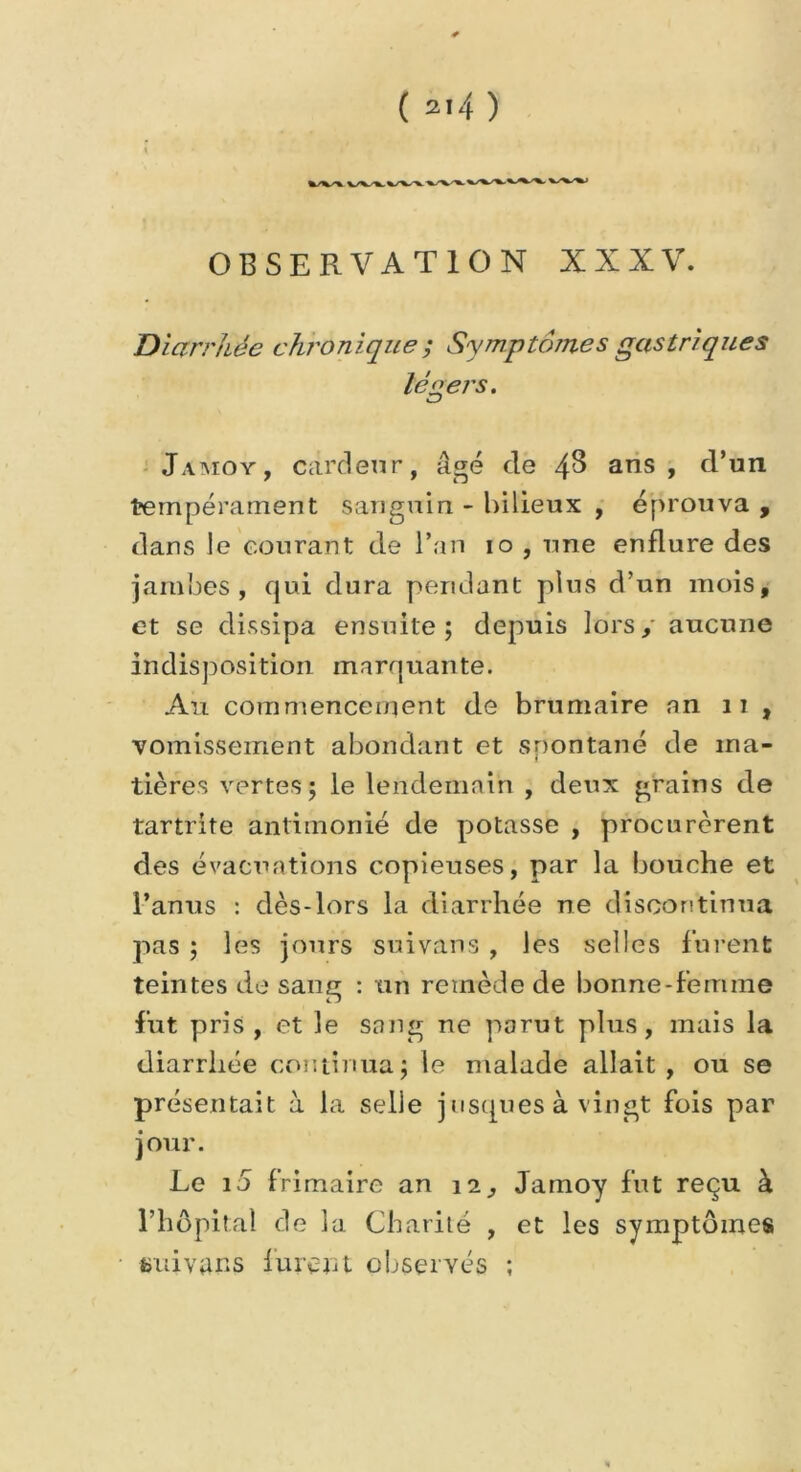 ( 2'4 ) OBSERVATION XXXV. Diarrhée chronique ; Symptômes gastriques légers. CJ Jamoy, cardeur, âgé de 4^ ans, d’un tempérament sanguin - bilieux , éprouva , dans le courant de l’an io , une enflure des jambes, qui dura pendant plus d’un mois, et se dissipa ensuite; depuis lors, aucune indisposition marquante. Au commencement de brumaire an 11 , vomissement abondant et spontané de ma- tières vertes; le lendemain , deux grains de tartrite antimonié de potasse , procurèrent des évacuations copieuses, par la bouche et l’anus : dès-lors la diarrhée ne discontinua pas ; les jours su i van s , les selles furent teintes de sang : un remède de bonne-femme fut pris , et le sang ne parut plus, mais la diarrhée continua; le malade allait , ou se présentait à la selle jusqu es à vingt fois par jour. Le i5 frimaire an , Jamoy fut reçu à l’hôpital de la Charité , et les symptômes üuivans furent observés ;