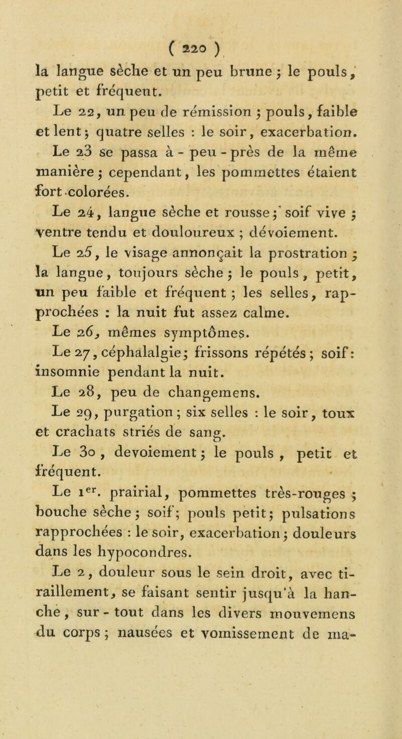 la langue sèche et un peu brune ; le pouls, petit et fréquent. Le 22, un peu de rémission ; pouls, faible et lent 5 quatre selles : le soir, exacerbation. Le 23 se passa à - peu - près de la même manière; cependant, les pommettes étaient fort colorées. Le 24, langue sèche et rousse; soif vive ; ventre tendu et douloureux ; dévoiement. Le 25, le visage annonçait la prostration ; la langue, toujours sèche; le pouls, petit, un peu faible et fréquent ; les selles, rap- prochées : la nuit fut assez calme. Le 26, mêmes symptômes. Le 27, céphalalgie; frissons répétés; soif: insomnie pendant la nuit. Le 28, peu de changemens. Le 29, purgation; six selles : le soir, toux et crachats striés de sang. O Le 3o , devoiement ; le pouls , petit et fréquent. Le ier. prairial, pommettes très-rouges ; bouche sèche; soif; pouls petit; pulsations rapprochées : le soir, exacerbation; douleurs dans les hypocondres. Le 2, douleur sous le sein droit, avec ti- raillement, se faisant sentir jusqu'à la han- che , sur - tout dans les divers mouvemens du corps ; nausées et vomissement de ma-