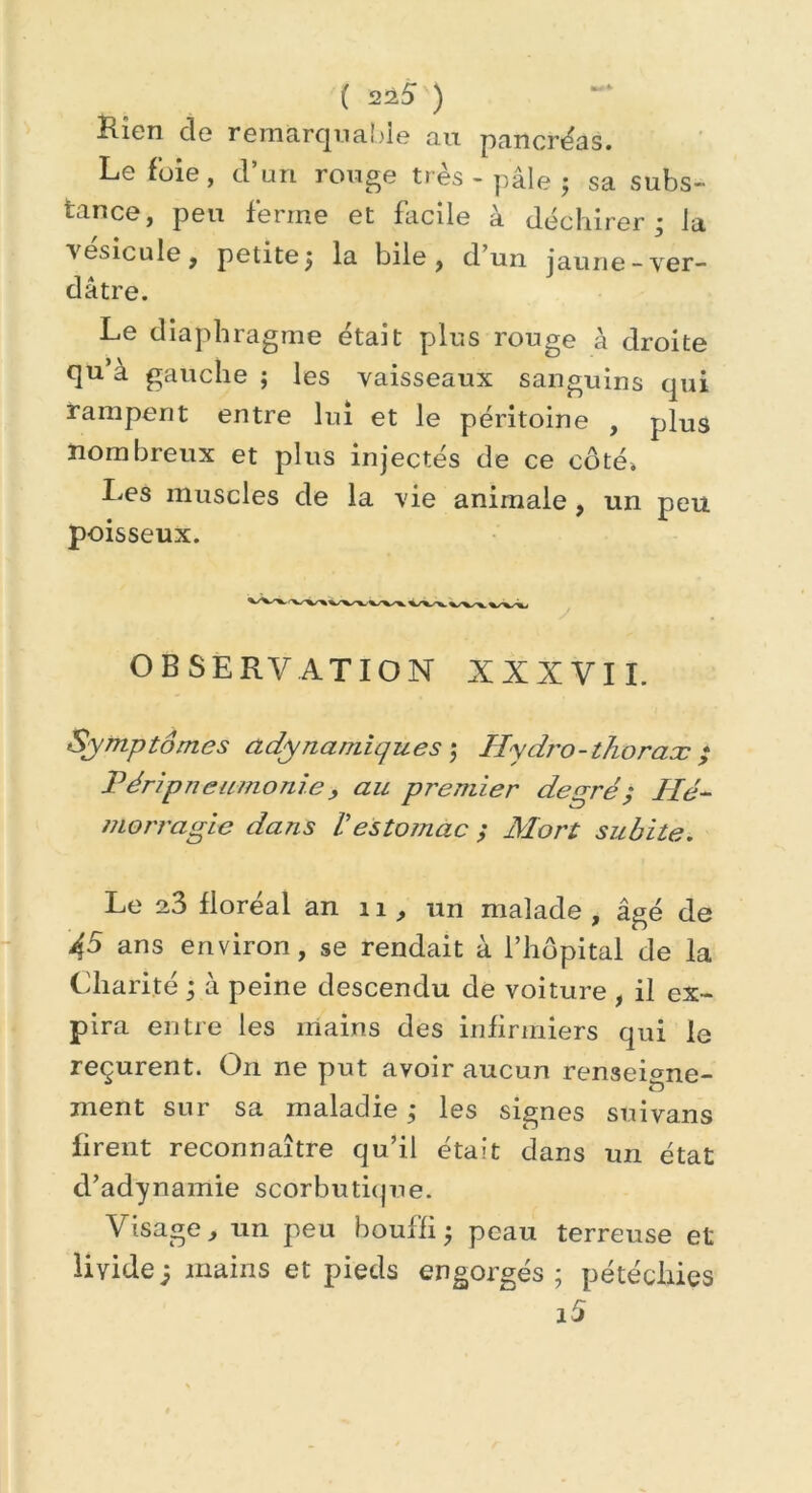 Rien cle remarquable au pancréas. Le foie, d’un rouge très - pâle ; sa subs- tance, peu ferme et facile à déchirer; la % esicule, petite; la bile, d un jaune-ver- dâtre. Le diaphragme était plus rouge à droite qu’à gauche ; les vaisseaux sanguins qui rampent entre lui et le péritoine , plus nombreux et plus injectés de ce côté» Les muscles de la vie animale, un peu poisseux. OBSERVATION XXXVII. Symptômes ady nautique s ; Hydro-thorax ; Véripneumonie, au premier degré ; Hé- morragie dans Vestomac ; Mort subite. Le a3 floréal an n, un malade , âgé de 45 ans environ, se rendait à l’hôpital de la Charité ; à peine descendu de voiture , il ex- pira entre les mains des infirmiers qui le reçurent. On ne put avoir aucun renseigne- ment sur sa maladie ; les signes suivans firent reconnaître qu’il était dans un état d’adynamie scorbutique. Visage, un peu bouffi; peau terreuse et livide; mains et pieds engorgés; pétéchies