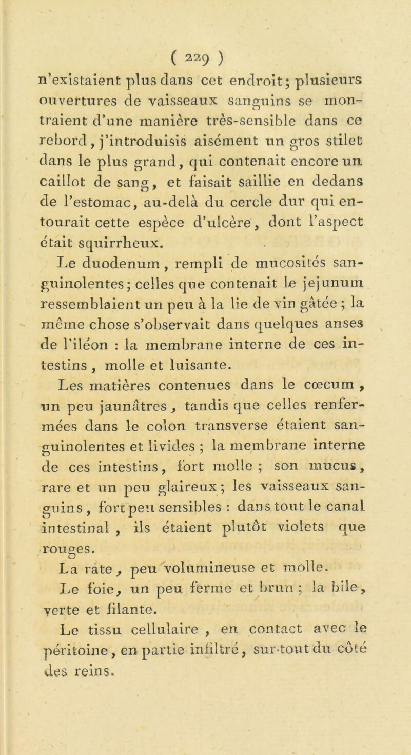 n’existaient plus dans cet endroit; plusieurs ouvertures de vaisseaux sanguins se mon- Zj traient d’une manière très-sensible dans ce rebord , j’introduisis aisément un gros stilet dans le plus grand, qui contenait encore un caillot de sans, et faisait saillie en dedans de l’estomac, au-delà du cercle dur qui en- tourait cette espèce d’ulcère, dont l’aspect était squirrheux. Le duodénum , rempli de mucosités san- guinolentes; celles que contenait le jéjunum ressemblaient un peu à la lie de vin gâtée ; la même chose s’observait dans quelques anses de l’iléon : la membrane interne de ces in- testins , molle et luisante. Les matières contenues dans le coecum , un peu jaunâtres , tandis que celles renfer- mées dans le colon transverse étaient san- guinolentes et livides ; la membrane interne de ces intestins, fort molle; son mucus, rare et un peu glaireux ; les vaisseaux san- guins , fore peu sensibles : dans tout le canal intestinal , ils étaient plutôt violets aue rouges. La rate , peu volumineuse et molle. Le foie, un peu ferme et brun ; la bile, verte et filante. Le tissu cellulaire , en contact avec le péritoine, en partie infiltré, sur-tout du côté des reins.