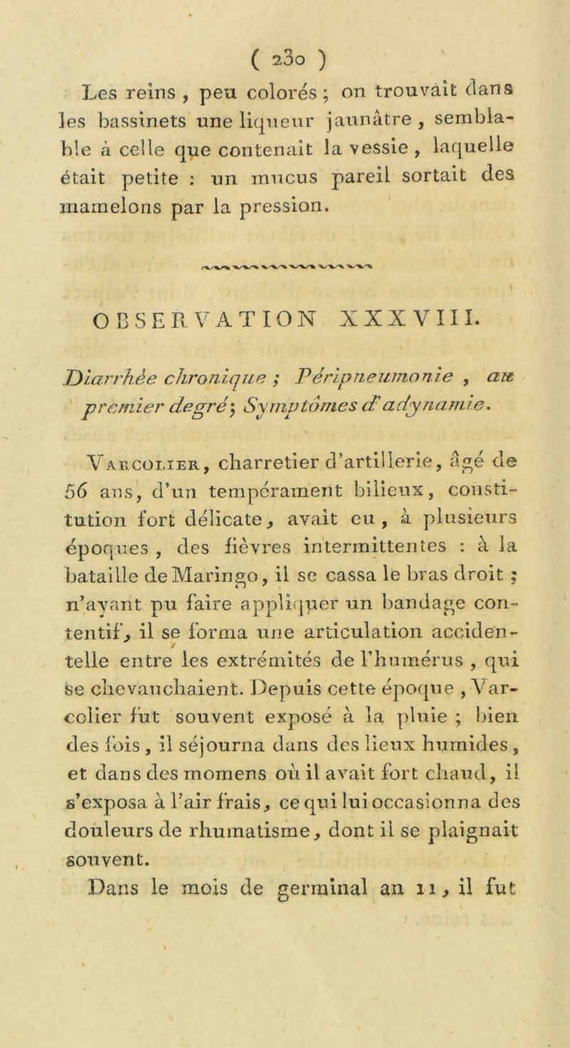 Les reins , peu colorés; on trouvait dan9 les bassinets une liqueur jaunâtre , sembla- ble à celle que contenait la vessie , laquelle était petite : un mucus pareil sortait des mamelons par la pression. ) OBSERVATION XXXVIII. Diarrhée chronique ; Péripneumonie , ait premier degré ; Symptômes cF adynamie. Varcoi.ier, charretier d’artillerie, âgé de 56 ans, d’un tempérament bilieux, consti- tution fort délicate, avait eu, à plusieurs époques , des fièvres intermittentes : à la bataille de Marin go, il se cassa le bras droit ; n’avant pu faire appliquer un bandage con- tentif, il se forma une articulation acciden- y telle entre les extrémités de l’humérus , qui se chevauchaient. Depuis cette époque , Var- colier fut souvent exposé à la pluie ; bien des fois , il séjourna dans des lieux humides , et dans des momens où il avait fort chaud, il s’exposa à l’air frais, ce qui lui occasionna des douleurs de rhumatisme, dont ii se plaignait souvent. Dans le mois de germinal an xi, il fut