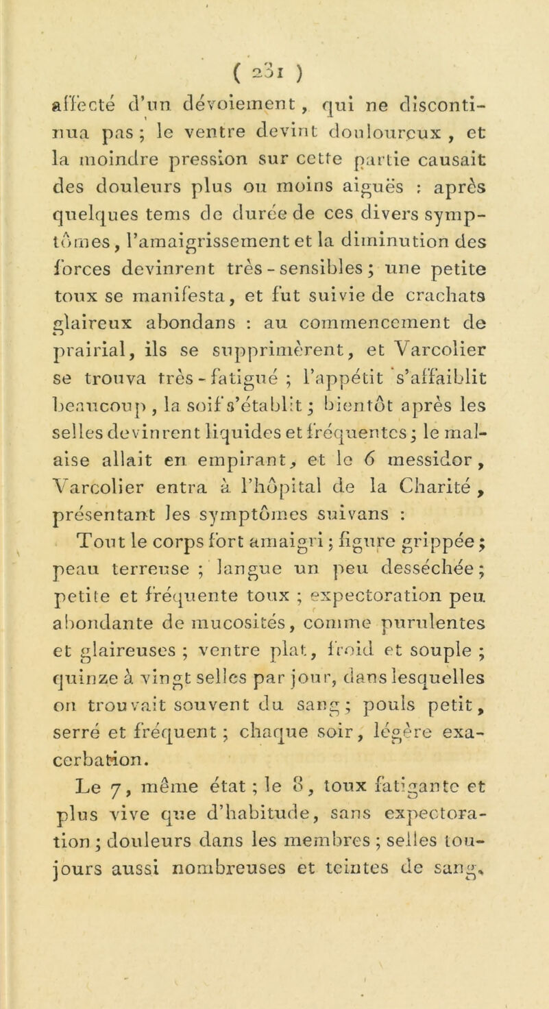 affecté d’un dévoiement , qui ne disconti- nua pas ; le ventre devint douloureux, et la moindre pression sur cette partie causait des douleurs plus ou moins aigues : après quelques tems de durée de ces divers symp- tômes , l’amaigrissement et la diminution des forces devinrent très - sensibles ; une petite toux se manifesta, et fut suivie de crachats glaireux abondans : au commencement de prairial, ils se supprimèrent, et Varcolier se trouva très - fatigué ; l’appétit s’affaiblit beaucoup, la soif s’établit ; bientôt après les selles devinrent liquides et fréquentes ; le mal- aise allait en empirant, et le 6 messidor, Varcolier entra à l’hôpital de la Charité , présentant les symptômes suivans : Tout le corps fort amaigri ; figure grippée ; peau terreuse ; langue un peu desséchée; petite et fréquente toux ; expectoration peu abondante de mucosités, comme purulentes et glaireuses ; ventre plat, froid et souple ; quinze à vingt selles par jour, dans lesquelles on trouvait souvent du sang; pouls petit, serré et fréquent; chaque soir, légère exa- cerbation. Le 7, même état ; le o, toux fatigante et plus vive que d’habitude, sans expectora- tion ; douleurs dans les membres ; selles tou- jours aussi nombreuses et teintes de sang*