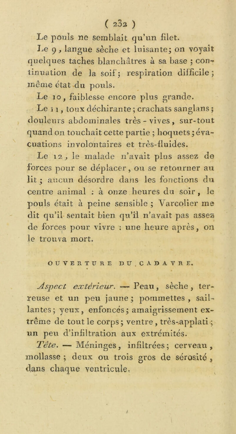 ( 202 ) Le pouls ne semblait qu’un filet. Le 9, langue sèche et luisante; on voyait quelques taches blanchâtres à sa base ; con- tinuation de la soif; respiration difficile; même état du pouls. Le 10, faiblesse encore plus grande. Le i i, toux déchirante ; crachats sanglans ; douleurs abdominales très - vives , sur-tout quand on touchait cette partie ; hoquets ; éva- cuations involontaires et très-fluides. Le 12, le malade n’avait plus assez de forces pour se déplacer, ou se retourner au lit ; aucun désordre dans les fonctions du centre animal : à onze heures du soir , le pouls était à peine sensible ; Vareolier me dit qu’il sentait bien qu’il n’avait pas assez de forces pour vivre : une heure après, on le trouva mort. OUVERTURE U U. CADAVRE. Aspect extérieur. — Peau, sèche , ter- reuse et un peu jaune ; pommettes , sail- lantes; yeux, enfoncés; amaigrissement ex- trême de tout le corps; ventre , très-.applati ; un peu d’infiltration aux extrémités. Tête. — Méninges, infiltrées ; cerveau , mollasse ; deux ou trois gros de sérosité , dans chaque ventricule.