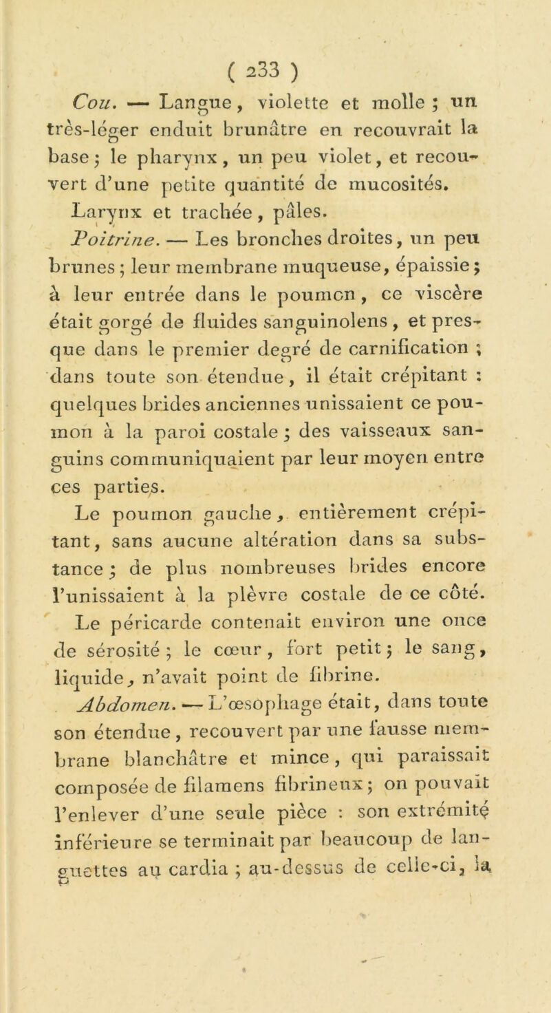 Cou. — Langue, violette et molle ; un. très-léger enduit brunâtre en recouvrait la O base ; le pharynx , un peu violet, et recou- vert d’une petite quantité de mucosités. Larynx et trachée, pâles. Poitrine. — Les bronches droites, un peu brunes ; leur membrane muqueuse, épaissie ; à leur entrée dans le poumon , ce viscère était gorgé de fluides sanguinolens , et pres- que dans le premier degré de carnification ; dans toute son étendue, il était crépitant : quelques brides anciennes unissaient ce pou- mon à la paroi costale ; des vaisseaux san- guins communiquaient par leur moyen entre ces parties. Le poumon gauche, entièrement crépi- tant, sans aucune altération dans sa subs- tance j de plus nombreuses brides encore l’unissaient à la plèvre costale de ce côte. Le péricarde contenait environ une once de sérosité; le cœur, fort petit; le sang, liquide, n’avait point de fibrine. Abdomen. — L’œsophage était, dans toute son étendue , recouvert par une fausse mem- brane blanchâtre et mince, qui paraissait composée de filamens fibrineux; on pouvait l’enlever d’une seule pièce : son extrémité inférieure se terminait par beaucoup de lan- guettes au cardia ; au-dessus de celle-ci, la P