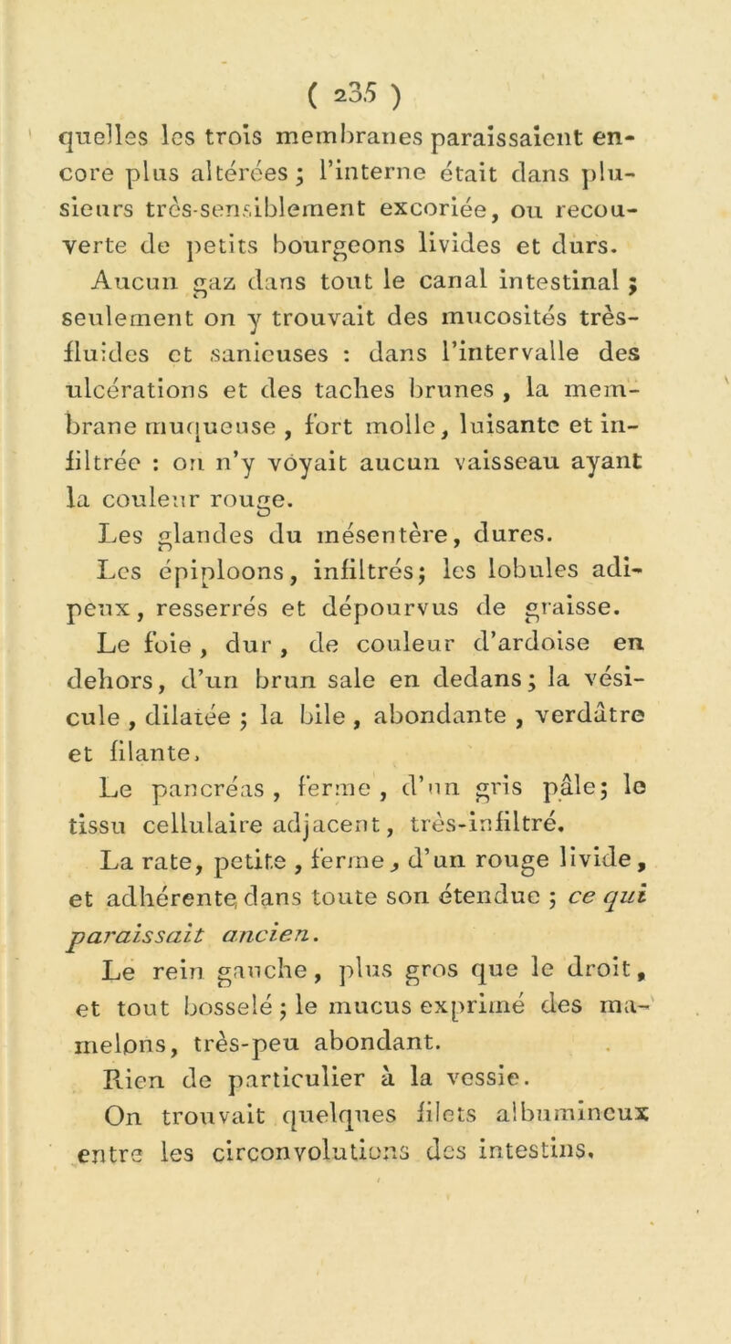 quelles les trois membranes paraissaient en- core plus altérées; l’interne était dans plu- sieurs très-sensiblement excoriée, ou recou- verte de petits bourgeons livides et durs. Aucun gaz dans tout le canal intestinal ; seulement on y trouvait des mucosités très- fluides et sanicuses : dans l’intervalle des ulcérations et des taches brunes , la mem- brane muqueuse , fort molle, luisante et in- filtrée : ori n’y voyait aucun vaisseau ayant la couleur roupie. O Les glandes du mésentère, dures. Les épiploons, infiltrés; les lobules adi- peux, resserrés et dépourvus de graisse. Le foie , dur , de couleur d’ardoise en dehors, d’un brun sale en dedans ; la vési- cule , dilatée ; la bile , abondante , verdâtre et filante. Le pancréas , ferme , d’un gris pâle; le tissu cellulaire adjacent, très-infiltré. La rate, petite , ferme, d’un rouge livide, et adhérente, dans toute son étendue ; ce qui paraissait ancien. Le rein gauche, plus gros que le droit, et tout bosselé ; le mucus exprimé des ma- melons, très-peu abondant. Rien de particulier à la vessie. On trouvait quelques filets albumineux entre les circonvolutions des intestins»
