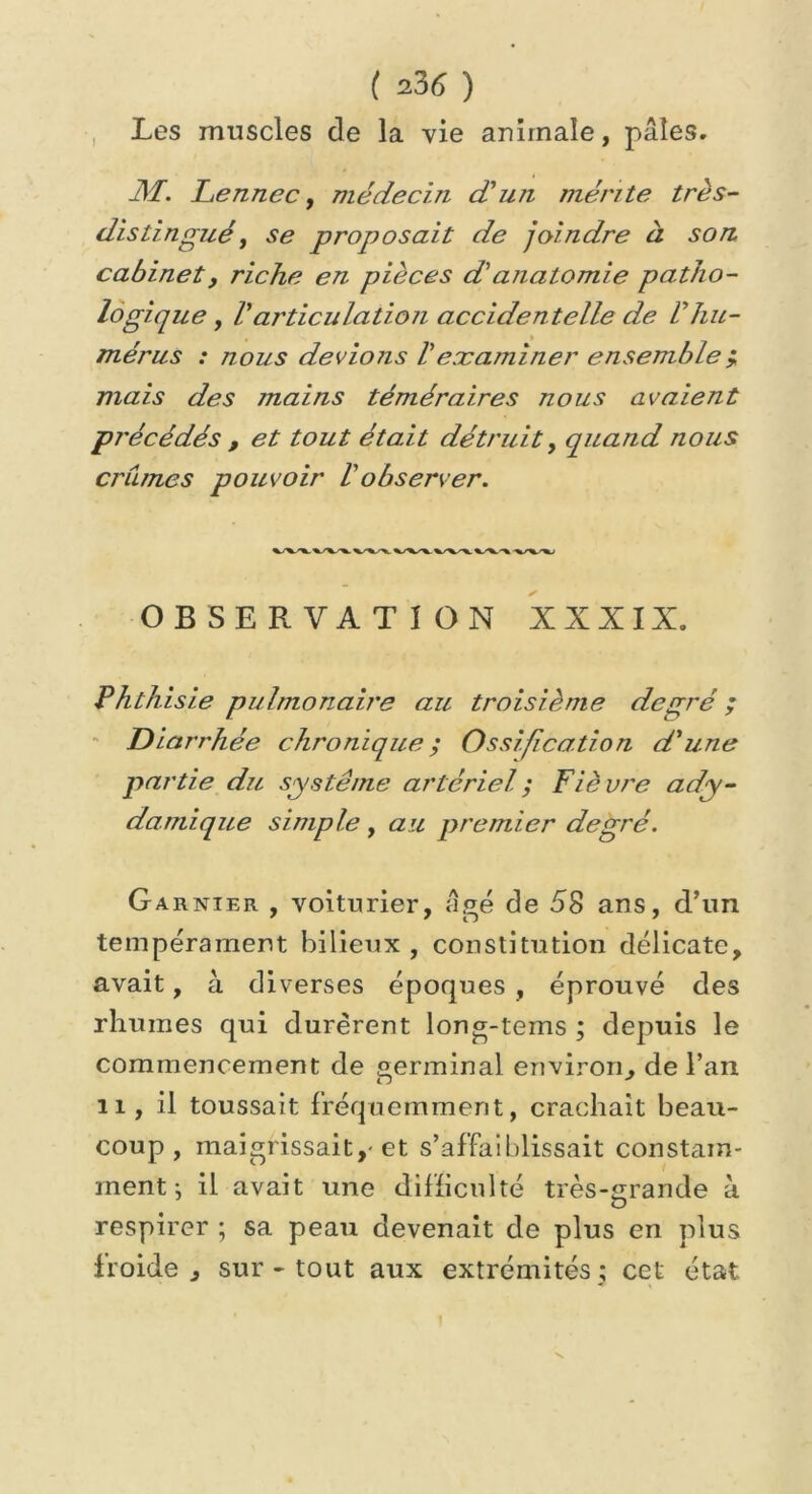( 23(5 ) Les muscles de la vie animale, pâles. M. Le nne c, médecin d'un mérite très- distingué, se proposait de joindre à son cabinet, riche en pièces d'anatomie patho- logique , Varticulation accidentelle de Vhu- mérus : nous devions Vexaminer ensemble j mais des mains téméraires nous avaient précédés , et tout était détruit, quand nous crûmes pouvoir Vobserver. OBSERVATION XXXIX. Phthisie pulmonaire au troisième degré ; Diarrhée chronique ; Ossification d'une partie du système artériel ; Fièvre ady- damique simple, au premier degré. Garnier , voiturier, âgé de 58 ans, d’un tempérament bilieux , constitution délicate, avait, à diverses époques , éprouvé des rhumes qui durèrent long-tems ; depuis le commencement de germinal environ, de l’an 11, il toussait fréquemment, crachait beau- coup, maigrissait,-et s’affaiblissait constam- ment \ il avait une difficulté très-«rande à U respirer ; sa peau devenait de plus en plus froide , sur - tout aux extrémités ; cet état