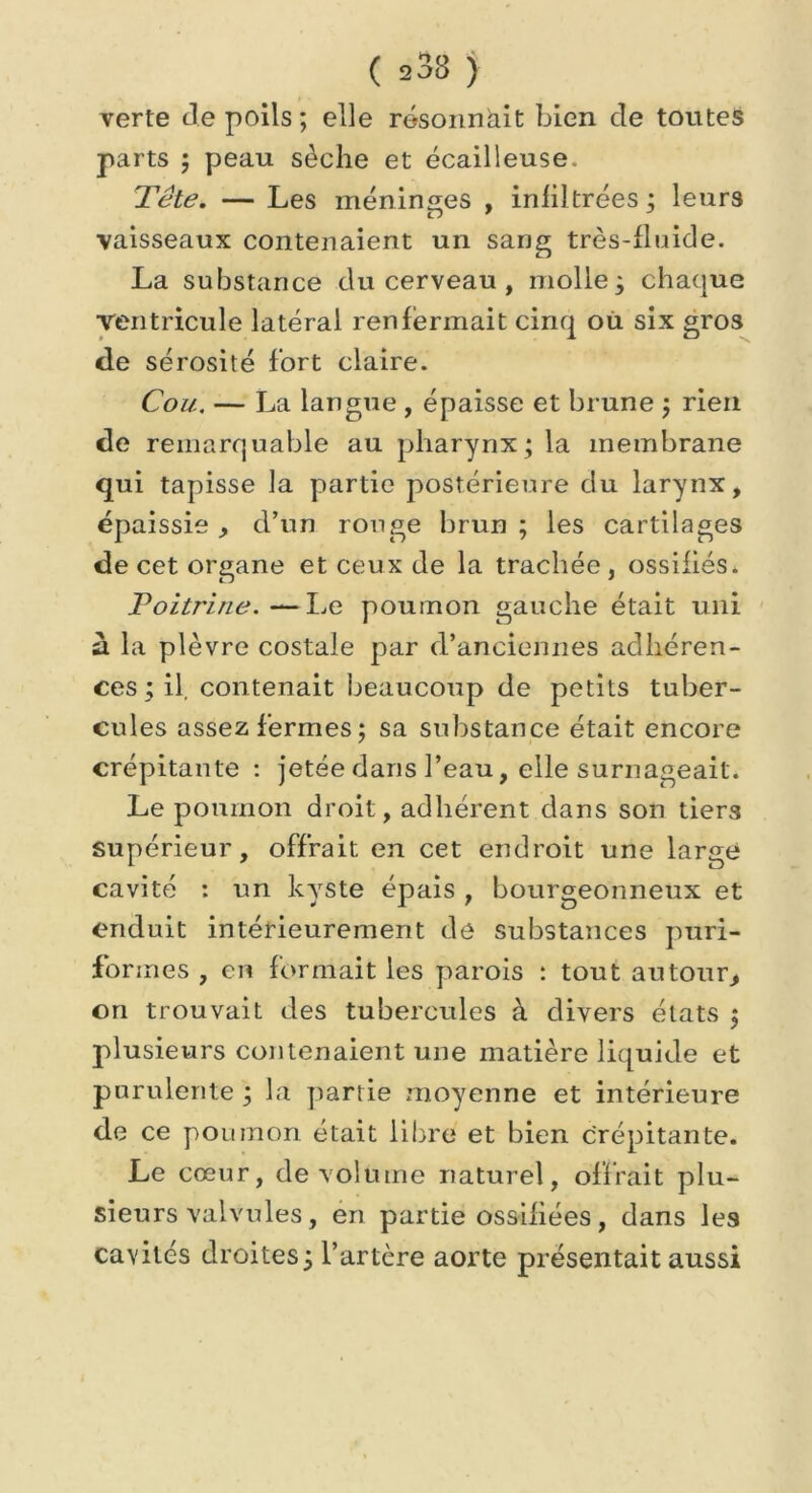 ( 233 ) verte Je poils ; elle résonnait bien de toutes parts ; peau sèche et écailleuse. Tête. — Les méninges , infiltrées ; leurs vaisseaux contenaient un sang très-fluide. La substance du cerveau , molle; chaque ventricule latéral renfermait cinq où six gros de sérosité fort claire. Cou. — La langue , épaisse et brune ; rien de remarquable au pharynx ; la membrane qui tapisse la partie postérieure du larynx, épaissie , d’un ronge brun ; les cartilages de cet organe et ceux de la trachée , ossifiés. Poitrine.—Le poumon gauche était uni à la plèvre costale par d’anciennes adhéren- ces ; il, contenait beaucoup de petits tuber- cules assez fermes; sa substance était encore crépitante : jetée dans l’eau, elle surnageait. Le poumon droit, adhérent dans son tiers supérieur, offrait en cet endroit une large cavité : un kyste épais , bourgeonneux et enduit intérieurement de substances puri- formes , en formait les parois : tout autour, on trouvait des tubercules à divers états ; plusieurs contenaient une matière liquide et purulente ; la partie moyenne et intérieure de ce poumon était libre et bien crépitante. Le cœur, de volume naturel, offrait plu- sieurs valvules, en partie ossifiées, dans les cavités droites; l’artère aorte présentait aussi