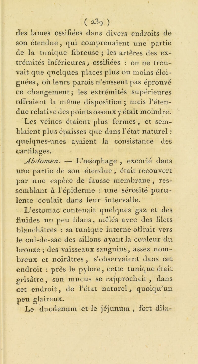( ^39 ) des lames ossifiées dans divers endroits de son étendue, qui comprenaient une partie de la tunique fibreuse ; les artères des ex- trémités inférieures, ossifiées : on ne trou- vait que quelques places plus ou moins éloi- gnées, où leurs parois n’eussent pas éprouvé ce changement; les extrémités supérieures offraient la même disposition; mais l’éten- due relative des points osseux y était moindre. Les veines étaient plus fermes , et sem- blaient plus épaisses que dans l’état naturel : quelques-unes avaient la consistance des cartilages. Abdomen. — L’œsophage , excorié dans line partie de son étendue, était recouvert par une espèce de fausse membrane , res- semblant à l’épiderme : une sérosité puru- lente coulait dans leur intervalle. L’estomac contenait quelques gaz et des fluides un peu filans, mêlés avec des filets blanchâtres : sa tunique interne offrait vers le cul-de-sac des sillons ayant la couleur du bronze ; des vaisseaux sanguins, assez nom- breux et noirâtres , s’observaient dans cet endroit : près le pylore, cette tunique était grisâtre, son mucus se rapprochait , dans cet endroit, de l’état naturel, quoiqu’un peu glaireux. Le (duodénum et le jéjunum , fort dila-